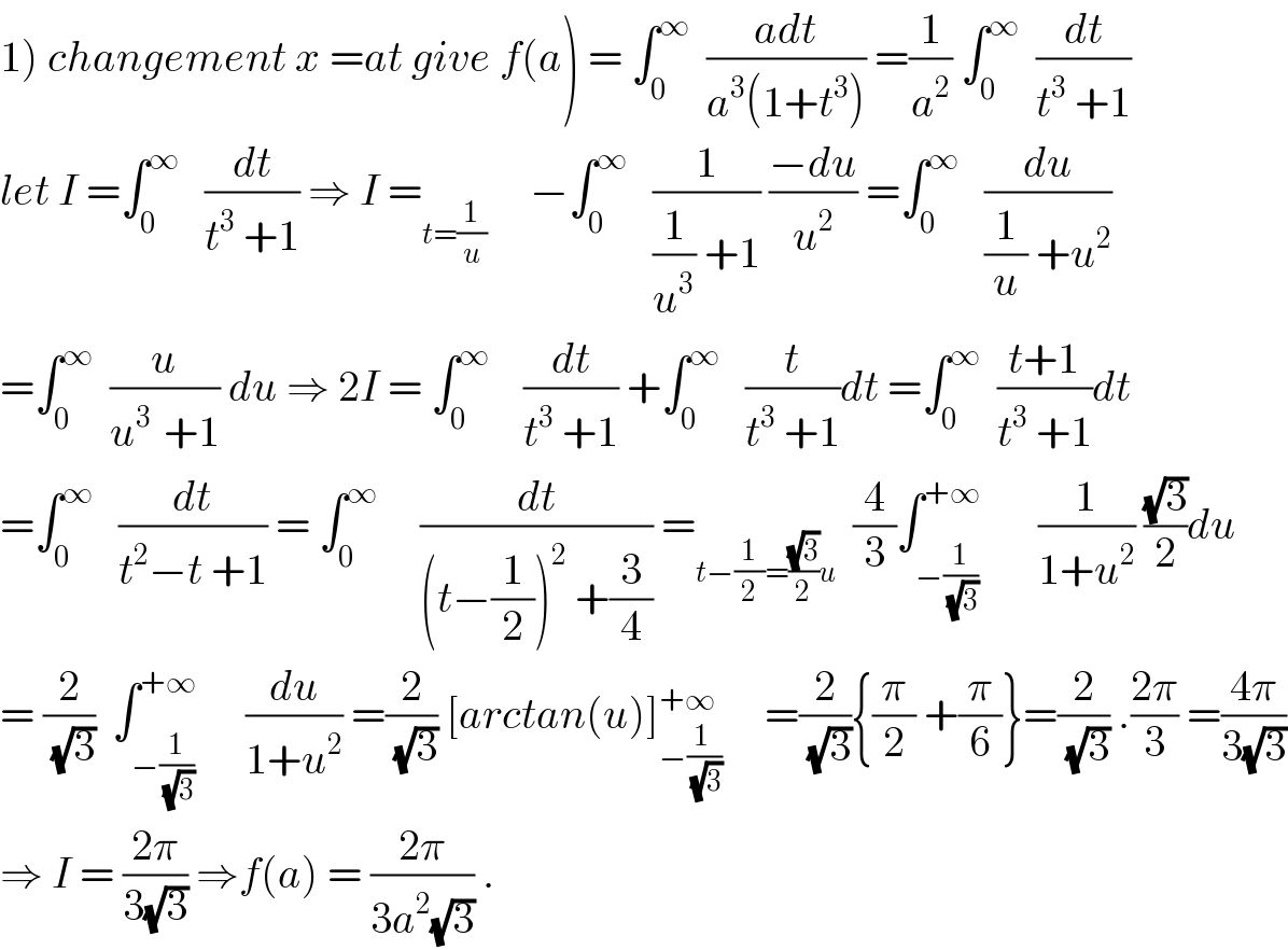 1) changement x =at give f(a) = ∫_0 ^∞   ((adt)/(a^3 (1+t^3 ))) =(1/a^2 ) ∫_0 ^∞   (dt/(t^3  +1))  let I =∫_0 ^∞    (dt/(t^3  +1)) ⇒ I =_(t=(1/u))      −∫_0 ^∞    (1/((1/u^3 ) +1)) ((−du)/u^2 ) =∫_0 ^∞    (du/((1/u) +u^2 ))  =∫_0 ^∞   (u/(u^(3 )  +1)) du ⇒ 2I = ∫_0 ^∞     (dt/(t^3  +1)) +∫_0 ^∞    (t/(t^3  +1))dt =∫_0 ^∞   ((t+1)/(t^3  +1))dt  =∫_0 ^∞    (dt/(t^2 −t +1)) = ∫_0 ^∞      (dt/((t−(1/2))^2  +(3/4))) =_(t−(1/2)=((√3)/2)u)   (4/3)∫_(−(1/(√3))) ^(+∞)       (1/(1+u^2 )) ((√3)/2)du  = (2/(√3))  ∫_(−(1/(√3))) ^(+∞)      (du/(1+u^2 )) =(2/(√3)) [arctan(u)]_(−((1 )/(√3))) ^(+∞)      =(2/(√3)){(π/2) +(π/6)}=(2/(√3)) .((2π)/3) =((4π)/(3(√3)))  ⇒ I = ((2π)/(3(√3))) ⇒f(a) = ((2π)/(3a^2 (√3))) .  