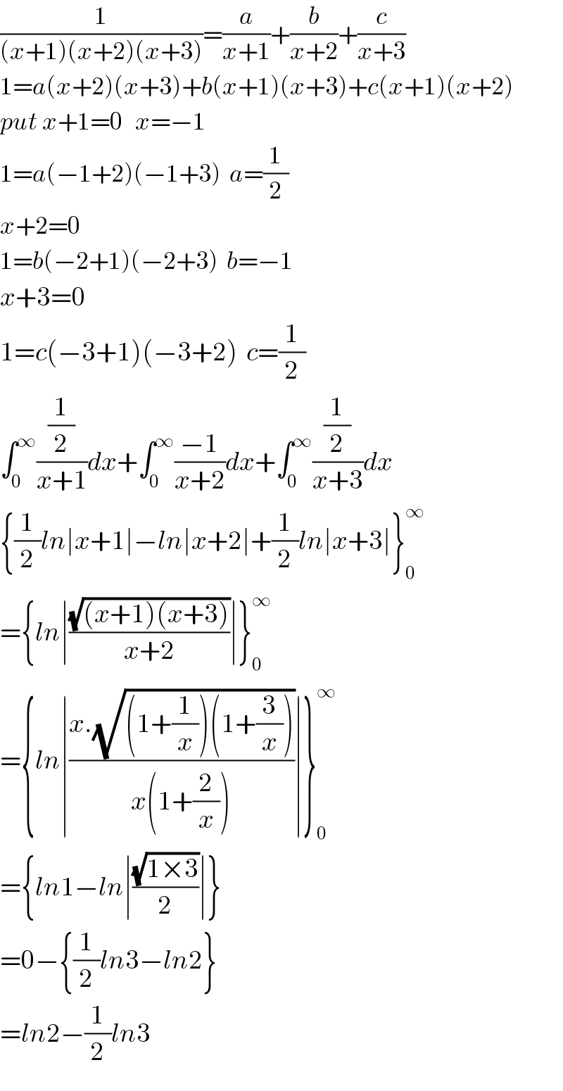 (1/((x+1)(x+2)(x+3)))=(a/(x+1))+(b/(x+2))+(c/(x+3))  1=a(x+2)(x+3)+b(x+1)(x+3)+c(x+1)(x+2)  put x+1=0   x=−1  1=a(−1+2)(−1+3)  a=(1/2)  x+2=0  1=b(−2+1)(−2+3)  b=−1  x+3=0  1=c(−3+1)(−3+2)  c=(1/2)  ∫_0 ^∞ ((1/2)/(x+1))dx+∫_0 ^∞ ((−1)/(x+2))dx+∫_0 ^∞ ((1/2)/(x+3))dx  {(1/2)ln∣x+1∣−ln∣x+2∣+(1/2)ln∣x+3∣}_0 ^∞   ={ln∣((√((x+1)(x+3)))/(x+2))∣}_0 ^∞   ={ln∣((x.(√((1+(1/x))(1+(3/x)))))/(x(1+(2/x))))∣}_0 ^∞   ={ln1−ln∣((√(1×3))/2)∣}  =0−{(1/2)ln3−ln2}  =ln2−(1/2)ln3  