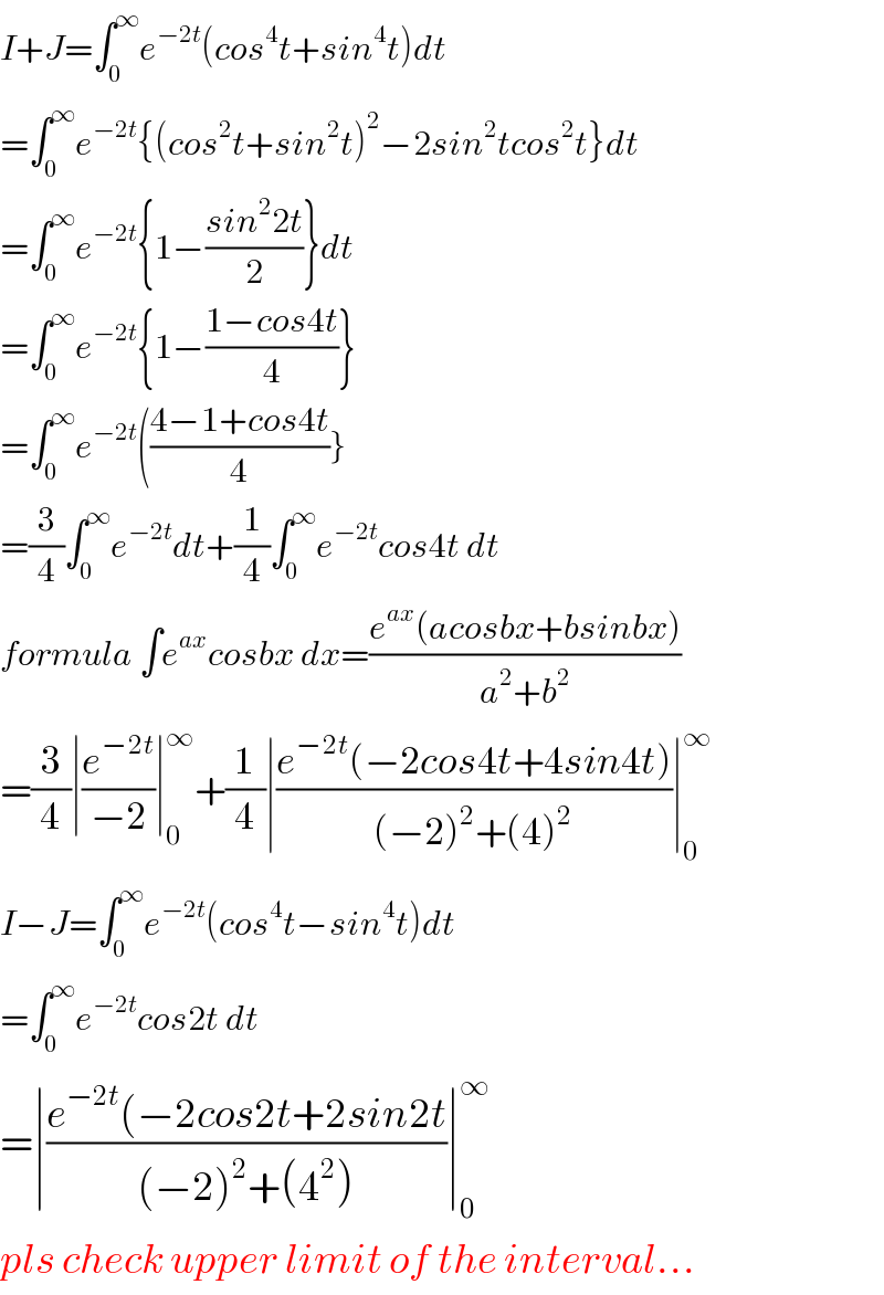 I+J=∫_0 ^∞ e^(−2t) (cos^4 t+sin^4 t)dt  =∫_0 ^∞ e^(−2t) {(cos^2 t+sin^2 t)^2 −2sin^2 tcos^2 t}dt  =∫_0 ^∞ e^(−2t) {1−((sin^2 2t)/2)}dt  =∫_0 ^∞ e^(−2t) {1−((1−cos4t)/4)}  =∫_0 ^∞ e^(−2t) (((4−1+cos4t)/4)}  =(3/4)∫_0 ^∞ e^(−2t) dt+(1/4)∫_0 ^∞ e^(−2t) cos4t dt  formula ∫e^(ax) cosbx dx=((e^(ax) (acosbx+bsinbx))/(a^2 +b^2 ))  =(3/4)∣(e^(−2t) /(−2))∣_0 ^∞ +(1/4)∣((e^(−2t) (−2cos4t+4sin4t))/((−2)^2 +(4)^2 ))∣_0 ^∞   I−J=∫_0 ^∞ e^(−2t) (cos^4 t−sin^4 t)dt  =∫_0 ^∞ e^(−2t) cos2t dt  =∣((e^(−2t) (−2cos2t+2sin2t)/((−2)^2 +(4^2 )))∣_0 ^∞   pls check upper limit of the interval...  