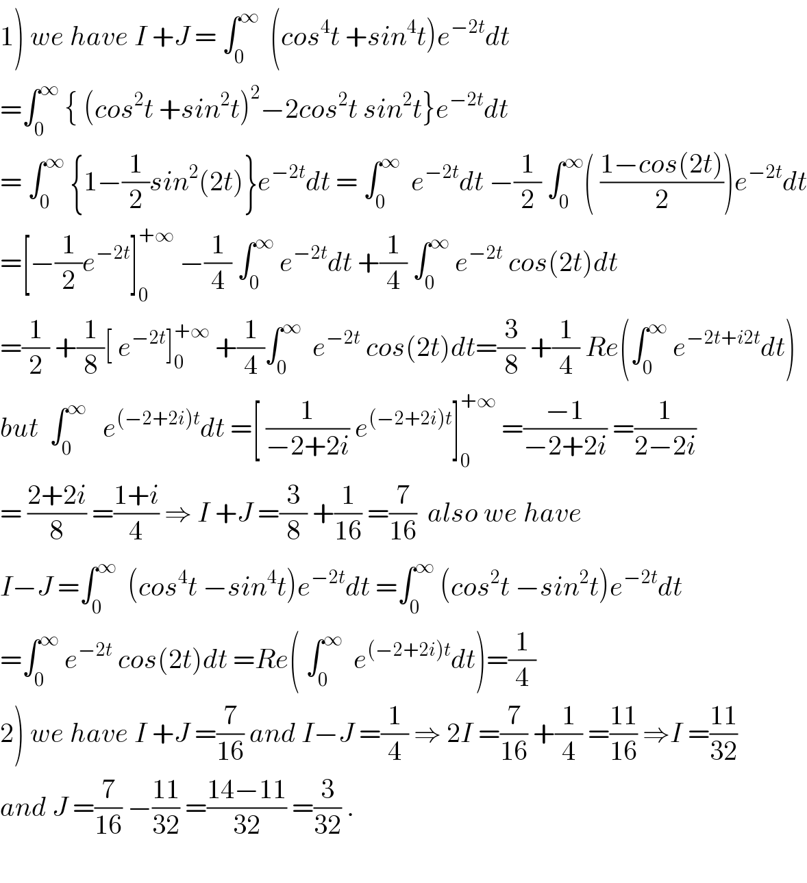 1) we have I +J = ∫_0 ^∞   (cos^4 t +sin^4 t)e^(−2t) dt  =∫_0 ^∞  { (cos^2 t +sin^2 t)^2 −2cos^2 t sin^2 t}e^(−2t) dt  = ∫_0 ^∞  {1−(1/2)sin^2 (2t)}e^(−2t) dt = ∫_0 ^∞   e^(−2t) dt −(1/2) ∫_0 ^∞ ( ((1−cos(2t))/2))e^(−2t) dt  =[−(1/2)e^(−2t) ]_0 ^(+∞)  −(1/4) ∫_0 ^∞  e^(−2t) dt +(1/4) ∫_0 ^∞  e^(−2t)  cos(2t)dt  =(1/2) +(1/8)[ e^(−2t) ]_0 ^(+∞)  +(1/4)∫_0 ^∞   e^(−2t)  cos(2t)dt=(3/8) +(1/4) Re(∫_0 ^∞  e^(−2t+i2t) dt)  but  ∫_0 ^∞    e^((−2+2i)t) dt =[ (1/(−2+2i)) e^((−2+2i)t) ]_0 ^(+∞)  =((−1)/(−2+2i)) =(1/(2−2i))  = ((2+2i)/8) =((1+i)/4) ⇒ I +J =(3/8) +(1/(16)) =(7/(16))  also we have  I−J =∫_0 ^∞   (cos^4 t −sin^4 t)e^(−2t) dt =∫_0 ^∞  (cos^2 t −sin^2 t)e^(−2t) dt  =∫_0 ^∞  e^(−2t)  cos(2t)dt =Re( ∫_0 ^∞   e^((−2+2i)t) dt)=(1/4)  2) we have I +J =(7/(16)) and I−J =(1/4) ⇒ 2I =(7/(16)) +(1/4) =((11)/(16)) ⇒I =((11)/(32))  and J =(7/(16)) −((11)/(32)) =((14−11)/(32)) =(3/(32)) .    