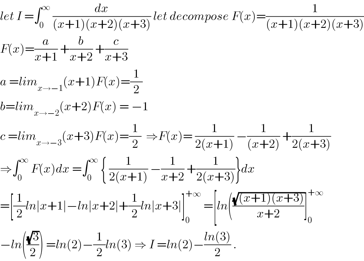 let I =∫_0 ^∞  (dx/((x+1)(x+2)(x+3))) let decompose F(x)=(1/((x+1)(x+2)(x+3)))  F(x)=(a/(x+1)) +(b/(x+2)) +(c/(x+3))  a =lim_(x→−1) (x+1)F(x)=(1/2)  b=lim_(x→−2) (x+2)F(x) = −1  c =lim_(x→−3) (x+3)F(x)=(1/2)  ⇒F(x)= (1/(2(x+1))) −(1/((x+2))) +(1/(2(x+3)))  ⇒∫_0 ^∞  F(x)dx =∫_0 ^∞  { (1/(2(x+1))) −(1/(x+2)) +(1/(2(x+3)))}dx  =[(1/2)ln∣x+1∣−ln∣x+2∣+(1/2)ln∣x+3∣]_0 ^(+∞)  =[ln(((√((x+1)(x+3)))/(x+2))]_0 ^(+∞)   −ln(((√3)/2)) =ln(2)−(1/2)ln(3) ⇒ I =ln(2)−((ln(3))/2) .  