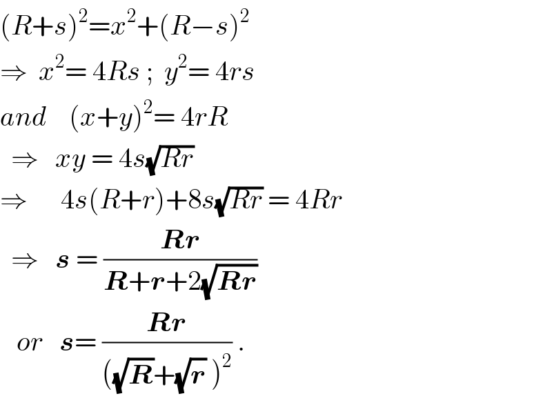 (R+s)^2 =x^2 +(R−s)^2   ⇒  x^2 = 4Rs ;  y^2 = 4rs  and    (x+y)^2 = 4rR    ⇒   xy = 4s(√(Rr))  ⇒      4s(R+r)+8s(√(Rr)) = 4Rr    ⇒   s = ((Rr)/(R+r+2(√(Rr))))     or   s= ((Rr)/(((√R)+(√r) )^2 )) .  