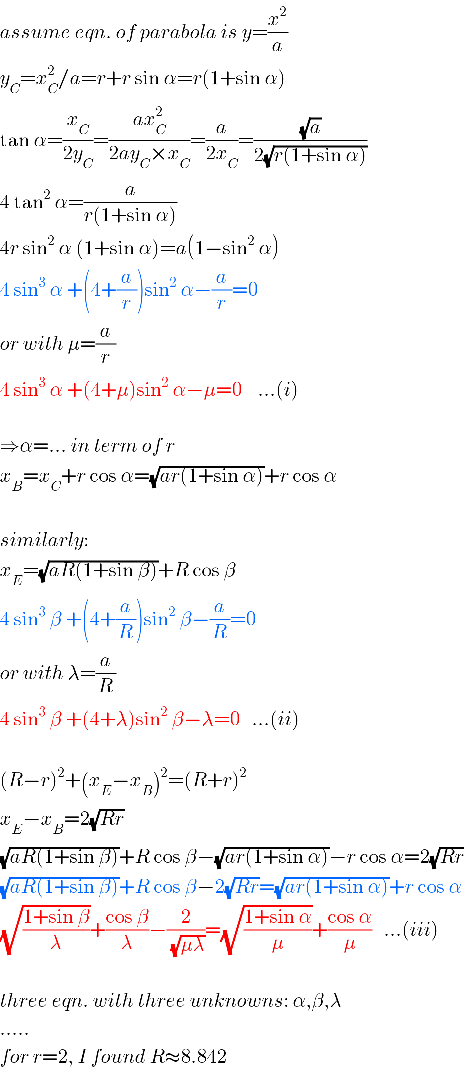 assume eqn. of parabola is y=(x^2 /a)  y_C =x_C ^2 /a=r+r sin α=r(1+sin α)  tan α=(x_C /(2y_C ))=((ax_C ^2 )/(2ay_C ×x_C ))=(a/(2x_C ))=((√a)/(2(√(r(1+sin α)))))  4 tan^2  α=(a/(r(1+sin α)))  4r sin^2  α (1+sin α)=a(1−sin^2  α)  4 sin^3  α +(4+(a/r))sin^2  α−(a/r)=0  or with μ=(a/r)  4 sin^3  α +(4+μ)sin^2  α−μ=0    ...(i)    ⇒α=... in term of r  x_B =x_C +r cos α=(√(ar(1+sin α)))+r cos α    similarly:  x_E =(√(aR(1+sin β)))+R cos β  4 sin^3  β +(4+(a/R))sin^2  β−(a/R)=0  or with λ=(a/R)  4 sin^3  β +(4+λ)sin^2  β−λ=0   ...(ii)    (R−r)^2 +(x_E −x_B )^2 =(R+r)^2   x_E −x_B =2(√(Rr))  (√(aR(1+sin β)))+R cos β−(√(ar(1+sin α)))−r cos α=2(√(Rr))  (√(aR(1+sin β)))+R cos β−2(√(Rr))=(√(ar(1+sin α)))+r cos α  (√((1+sin β)/λ))+((cos β)/λ)−(2/(√(μλ)))=(√((1+sin α)/μ))+((cos α)/μ)   ...(iii)    three eqn. with three unknowns: α,β,λ  .....  for r=2, I found R≈8.842  