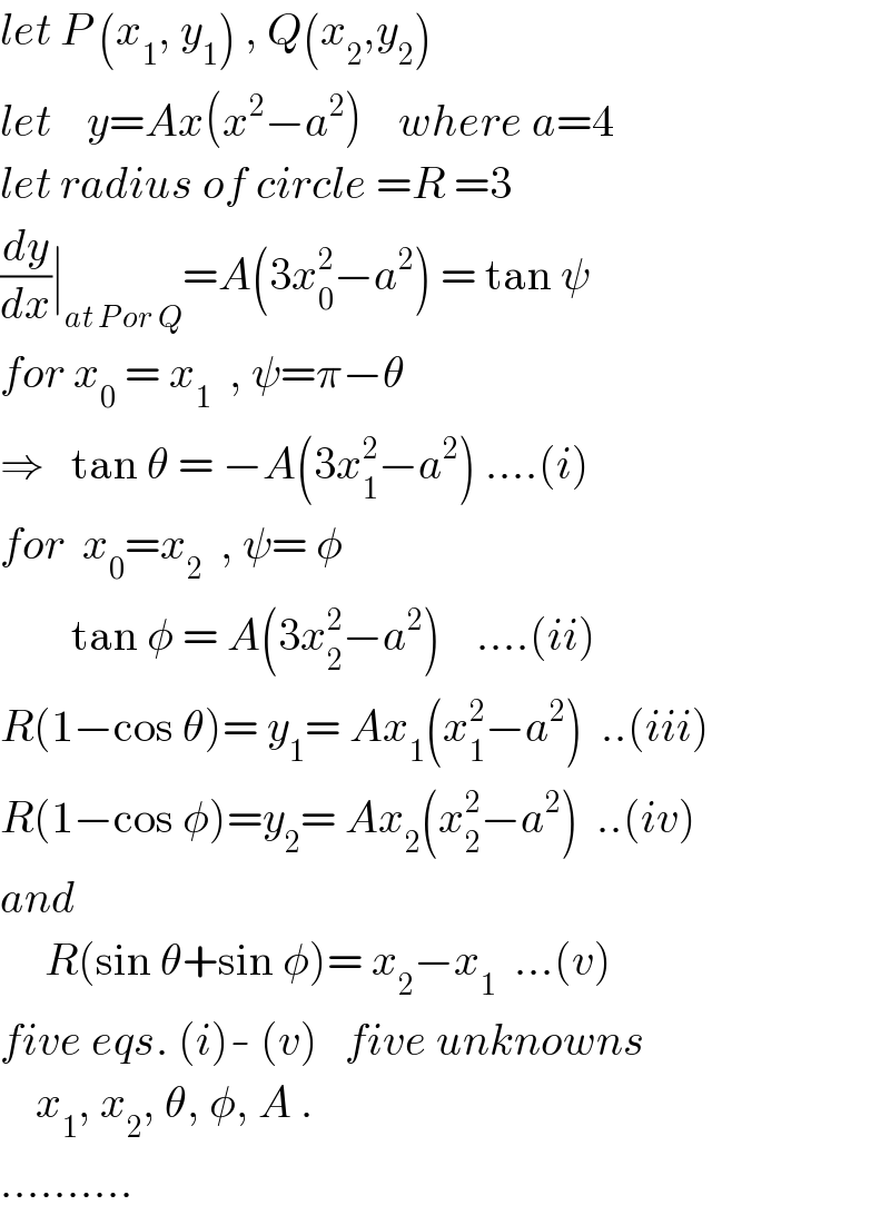 let P (x_1 , y_1 ) , Q(x_2 ,y_2 )  let    y=Ax(x^2 −a^2 )    where a=4  let radius of circle =R =3  (dy/dx)∣_(at P or Q) =A(3x_0 ^2 −a^2 ) = tan ψ  for x_0  = x_1   , ψ=π−θ  ⇒   tan θ = −A(3x_1 ^2 −a^2 ) ....(i)  for  x_0 =x_2   , ψ= φ          tan φ = A(3x_2 ^2 −a^2 )    ....(ii)  R(1−cos θ)= y_1 = Ax_1 (x_1 ^2 −a^2 )  ..(iii)  R(1−cos φ)=y_2 = Ax_2 (x_2 ^2 −a^2 )  ..(iv)  and       R(sin θ+sin φ)= x_2 −x_1   ...(v)  five eqs. (i)- (v)   five unknowns      x_1 , x_2 , θ, φ, A .  ..........  