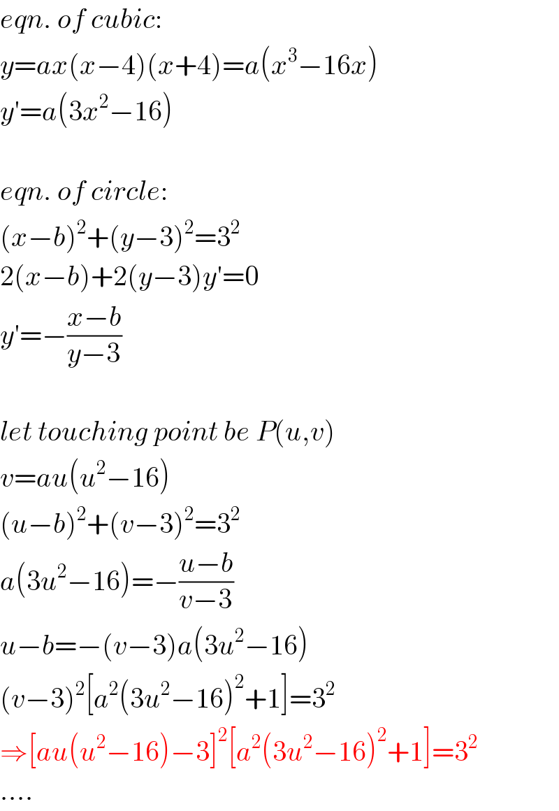 eqn. of cubic:  y=ax(x−4)(x+4)=a(x^3 −16x)  y′=a(3x^2 −16)    eqn. of circle:  (x−b)^2 +(y−3)^2 =3^2   2(x−b)+2(y−3)y′=0  y′=−((x−b)/(y−3))    let touching point be P(u,v)  v=au(u^2 −16)  (u−b)^2 +(v−3)^2 =3^2   a(3u^2 −16)=−((u−b)/(v−3))  u−b=−(v−3)a(3u^2 −16)  (v−3)^2 [a^2 (3u^2 −16)^2 +1]=3^2   ⇒[au(u^2 −16)−3]^2 [a^2 (3u^2 −16)^2 +1]=3^2   ....  