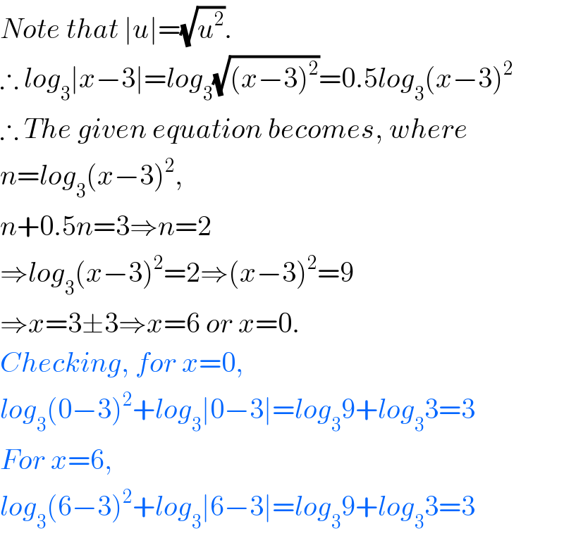 Note that ∣u∣=(√u^2 ).  ∴ log_3 ∣x−3∣=log_3 (√((x−3)^2 ))=0.5log_3 (x−3)^2   ∴ The given equation becomes, where  n=log_3 (x−3)^2 ,  n+0.5n=3⇒n=2  ⇒log_3 (x−3)^2 =2⇒(x−3)^2 =9  ⇒x=3±3⇒x=6 or x=0.   Checking, for x=0,  log_3 (0−3)^2 +log_3 ∣0−3∣=log_3 9+log_3 3=3  For x=6,   log_3 (6−3)^2 +log_3 ∣6−3∣=log_3 9+log_3 3=3  