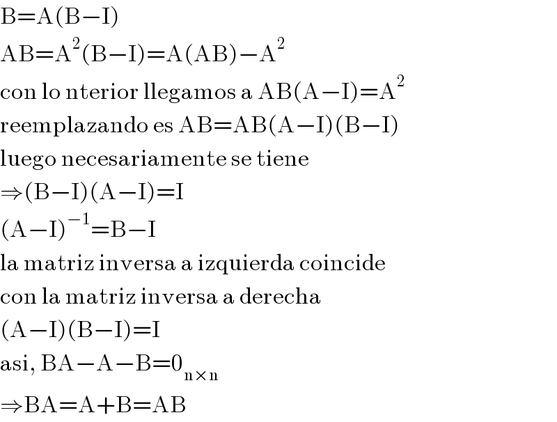 B=A(B−I)  AB=A^2 (B−I)=A(AB)−A^2   con lo nterior llegamos a AB(A−I)=A^2   reemplazando es AB=AB(A−I)(B−I)  luego necesariamente se tiene  ⇒(B−I)(A−I)=I  (A−I)^(−1) =B−I  la matriz inversa a izquierda coincide  con la matriz inversa a derecha  (A−I)(B−I)=I  asi, BA−A−B=0_(n×n)   ⇒BA=A+B=AB  