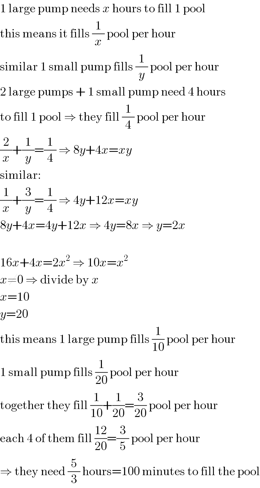 1 large pump needs x hours to fill 1 pool  this means it fills (1/x) pool per hour  similar 1 small pump fills (1/y) pool per hour  2 large pumps + 1 small pump need 4 hours  to fill 1 pool ⇒ they fill (1/4) pool per hour  (2/x)+(1/y)=(1/4) ⇒ 8y+4x=xy  similar:  (1/x)+(3/y)=(1/4) ⇒ 4y+12x=xy  8y+4x=4y+12x ⇒ 4y=8x ⇒ y=2x    16x+4x=2x^2  ⇒ 10x=x^2   x≠0 ⇒ divide by x  x=10  y=20  this means 1 large pump fills (1/(10)) pool per hour  1 small pump fills (1/(20)) pool per hour  together they fill (1/(10))+(1/(20))=(3/(20)) pool per hour  each 4 of them fill ((12)/(20))=(3/5) pool per hour  ⇒ they need (5/3) hours=100 minutes to fill the pool  