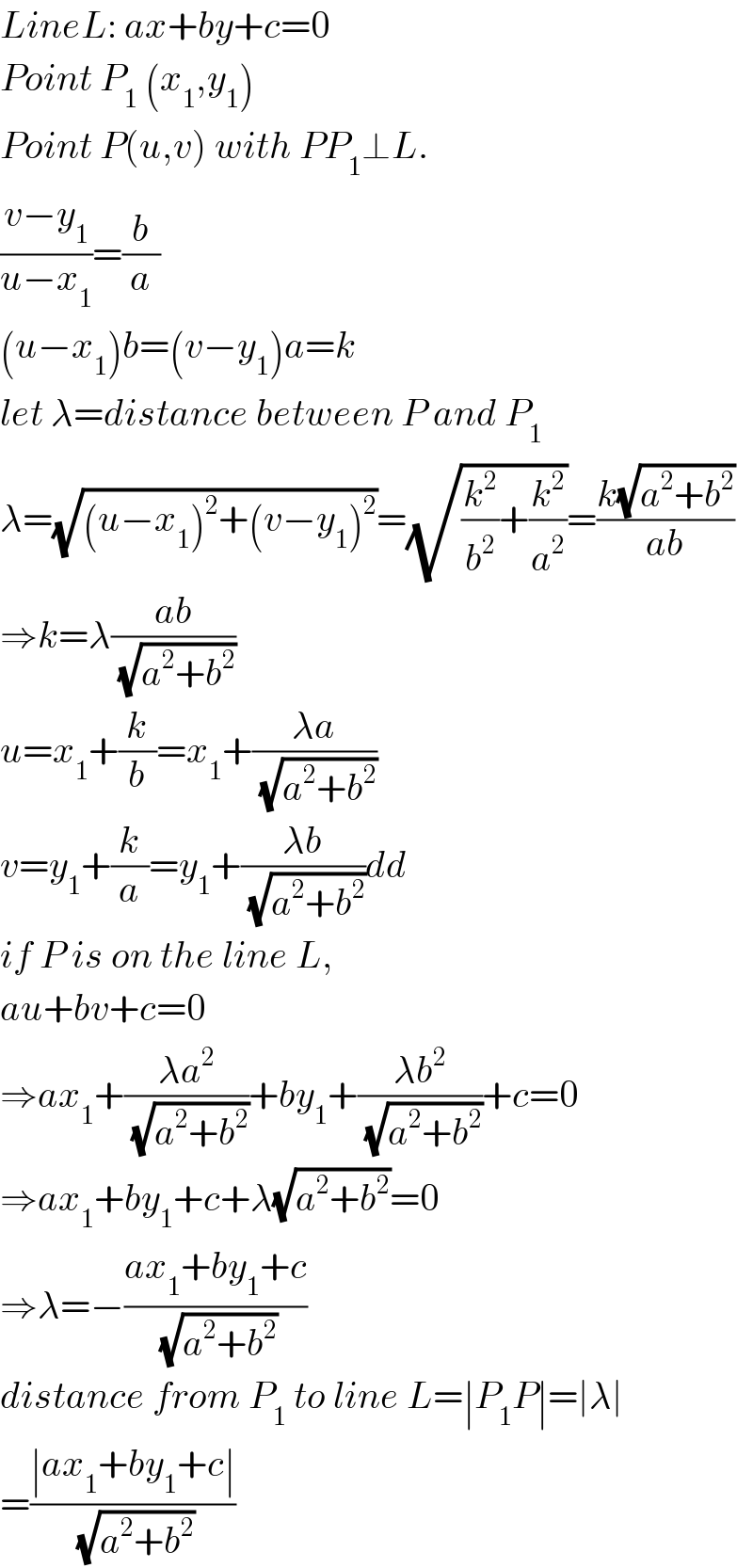 LineL: ax+by+c=0  Point P_1  (x_1 ,y_1 )  Point P(u,v) with PP_1 ⊥L.  ((v−y_1 )/(u−x_1 ))=(b/a)  (u−x_1 )b=(v−y_1 )a=k  let λ=distance between P and P_1   λ=(√((u−x_1 )^2 +(v−y_1 )^2 ))=(√((k^2 /b^2 )+(k^2 /a^2 )))=((k(√(a^2 +b^2 )))/(ab))  ⇒k=λ((ab)/(√(a^2 +b^2 )))  u=x_1 +(k/b)=x_1 +((λa)/(√(a^2 +b^2 )))  v=y_1 +(k/a)=y_1 +((λb)/(√(a^2 +b^2 )))dd  if P is on the line L,  au+bv+c=0  ⇒ax_1 +((λa^2 )/(√(a^2 +b^2 )))+by_1 +((λb^2 )/(√(a^2 +b^2 )))+c=0  ⇒ax_1 +by_1 +c+λ(√(a^2 +b^2 ))=0  ⇒λ=−((ax_1 +by_1 +c)/(√(a^2 +b^2 )))  distance from P_1  to line L=∣P_1 P∣=∣λ∣  =((∣ax_1 +by_1 +c∣)/(√(a^2 +b^2 )))  