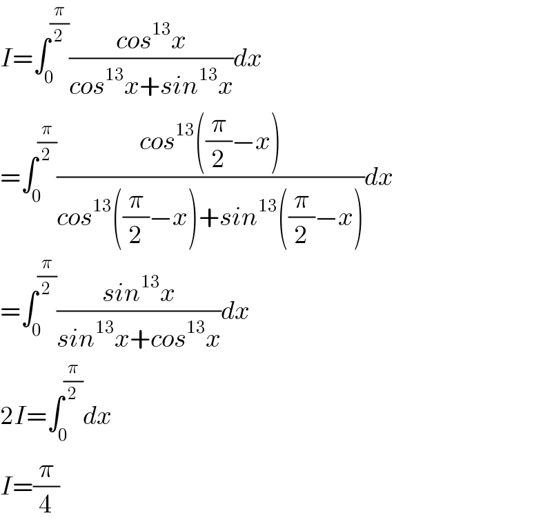 I=∫_0 ^(π/2) ((cos^(13) x)/(cos^(13) x+sin^(13) x))dx  =∫_0 ^(π/2) ((cos^(13) ((π/2)−x))/(cos^(13) ((π/2)−x)+sin^(13) ((π/2)−x)))dx  =∫_0 ^(π/2) ((sin^(13) x)/(sin^(13) x+cos^(13) x))dx  2I=∫_0 ^(π/2) dx  I=(π/4)  