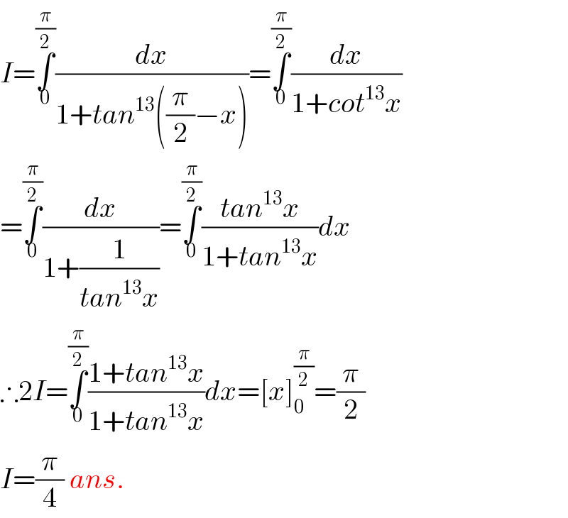I=∫_0 ^(π/2) (dx/(1+tan^(13) ((π/2)−x)))=∫_0 ^(π/2) (dx/(1+cot^(13) x))  =∫_0 ^(π/2) (dx/(1+(1/(tan^(13) x))))=∫_0 ^(π/2) ((tan^(13) x)/(1+tan^(13) x))dx  ∴2I=∫_0 ^(π/2) ((1+tan^(13) x)/(1+tan^(13) x))dx=[x]_(0  ) ^(π/2) =(π/2)  I=(π/4) ans.  