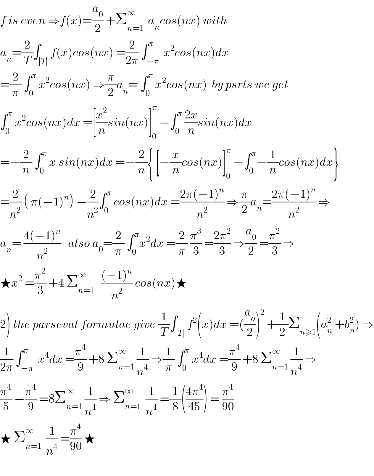 f is even ⇒f(x)=(a_0 /2) +Σ_(n=1) ^∞   a_n cos(nx) with   a_n =(2/T)∫_([T]) f(x)cos(nx) =(2/(2π)) ∫_(−π) ^π  x^2 cos(nx)dx  =(2/π) ∫_0 ^π  x^2 cos(nx) ⇒(π/2)a_n = ∫_0 ^π  x^2 cos(nx)  by psrts we get  ∫_0 ^π  x^2 cos(nx)dx =[(x^2 /n)sin(nx)]_0 ^π  −∫_0 ^π  ((2x)/n)sin(nx)dx  =−(2/n) ∫_0 ^π  x sin(nx)dx =−(2/n){ [−(x/n)cos(nx)]_0 ^π  −∫_0 ^π −(1/n)cos(nx)dx}  =(2/n^2 ) ( π(−1)^n ) −(2/n^2 )∫_0 ^π  cos(nx)dx =((2π(−1)^n )/n^2 ) ⇒(π/2)a_n =((2π(−1)^n )/n^2 ) ⇒  a_n = ((4(−1)^n )/n^2 )   also a_0 =(2/π) ∫_0 ^π x^2 dx =(2/π) (π^3 /3) =((2π^2 )/3) ⇒(a_0 /2) =(π^2 /3) ⇒  ★x^2  =(π^2 /3) +4 Σ_(n=1) ^∞    (((−1)^n )/n^2 ) cos(nx)★  2) the parseval formulae give (1/T)∫_([T]) f^2 (x)dx =((a_o /2))^2  +(1/2)Σ_(n≥1) (a_n ^2  +b_n ^2 ) ⇒  (1/(2π)) ∫_(−π) ^π  x^4 dx =(π^4 /9) +8 Σ_(n=1) ^∞  (1/n^4 ) ⇒(1/π) ∫_0 ^π  x^4 dx =(π^4 /9) +8 Σ_(n=1) ^∞  (1/n^4 ) ⇒  (π^4 /5) −(π^4 /9) =8Σ_(n=1) ^∞  (1/n^4 ) ⇒ Σ_(n=1) ^∞   (1/n^4 ) =(1/8)(((4π^4 )/(45))) = (π^4 /(90))  ★ Σ_(n=1) ^∞   (1/n^4 ) =(π^4 /(90)) ★    