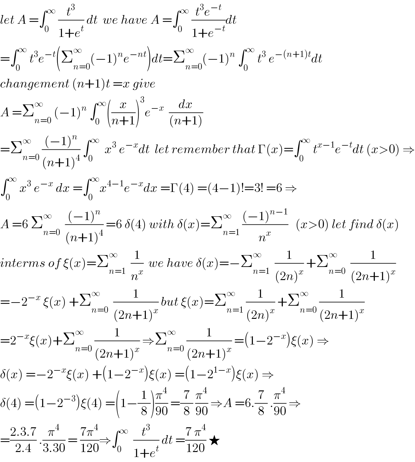 let A =∫_0 ^∞  (t^3 /(1+e^t )) dt  we have A =∫_0 ^∞  ((t^3 e^(−t) )/(1+e^(−t) ))dt  =∫_0 ^∞  t^3 e^(−t) (Σ_(n=0) ^∞ (−1)^n e^(−nt) )dt=Σ_(n=0) ^∞ (−1)^n  ∫_0 ^∞  t^3  e^(−(n+1)t) dt  changement (n+1)t =x give   A =Σ_(n=0) ^∞  (−1)^n  ∫_0 ^∞ ((x/(n+1)))^3 e^(−x)   (dx/((n+1)))  =Σ_(n=0) ^∞  (((−1)^n )/((n+1)^4 )) ∫_0 ^∞   x^3  e^(−x) dt  let remember that Γ(x)=∫_0 ^∞  t^(x−1) e^(−t) dt (x>0) ⇒  ∫_0 ^∞  x^3  e^(−x)  dx =∫_0 ^∞ x^(4−1) e^(−x) dx =Γ(4) =(4−1)!=3! =6 ⇒  A =6 Σ_(n=0) ^∞   (((−1)^n )/((n+1)^4 )) =6 δ(4) with δ(x)=Σ_(n=1) ^∞  (((−1)^(n−1) )/n^x )   (x>0) let find δ(x)  interms of ξ(x)=Σ_(n=1) ^∞   (1/n^x )  we have δ(x)=−Σ_(n=1) ^∞   (1/((2n)^x )) +Σ_(n=0) ^∞   (1/((2n+1)^x ))  =−2^(−x)  ξ(x) +Σ_(n=0) ^∞   (1/((2n+1)^x )) but ξ(x)=Σ_(n=1) ^∞  (1/((2n)^x )) +Σ_(n=0) ^∞  (1/((2n+1)^x ))  =2^(−x) ξ(x)+Σ_(n=0) ^∞  (1/((2n+1)^x )) ⇒Σ_(n=0) ^∞  (1/((2n+1)^x )) =(1−2^(−x) )ξ(x) ⇒  δ(x) =−2^(−x) ξ(x) +(1−2^(−x) )ξ(x) =(1−2^(1−x) )ξ(x) ⇒  δ(4) =(1−2^(−3) )ξ(4) =(1−(1/8))(π^4 /(90)) =(7/8) (π^4 /(90)) ⇒A =6.(7/8) .(π^4 /(90)) ⇒  =((2.3.7)/(2.4)) .(π^4 /(3.30)) = ((7π^4 )/(120))⇒∫_0 ^∞   (t^3 /(1+e^t )) dt =((7 π^4 )/(120)) ★  
