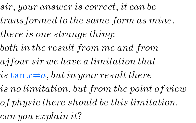 sir, your answer is correct, it can be  transformed to the same form as mine.  there is one strange thing:  both in the result from me and from  ajfour sir we have a limitation that  is tan x≠a, but in your result there  is no limitation. but from the point of view  of physic there should be this limitation.  can you explain it?  