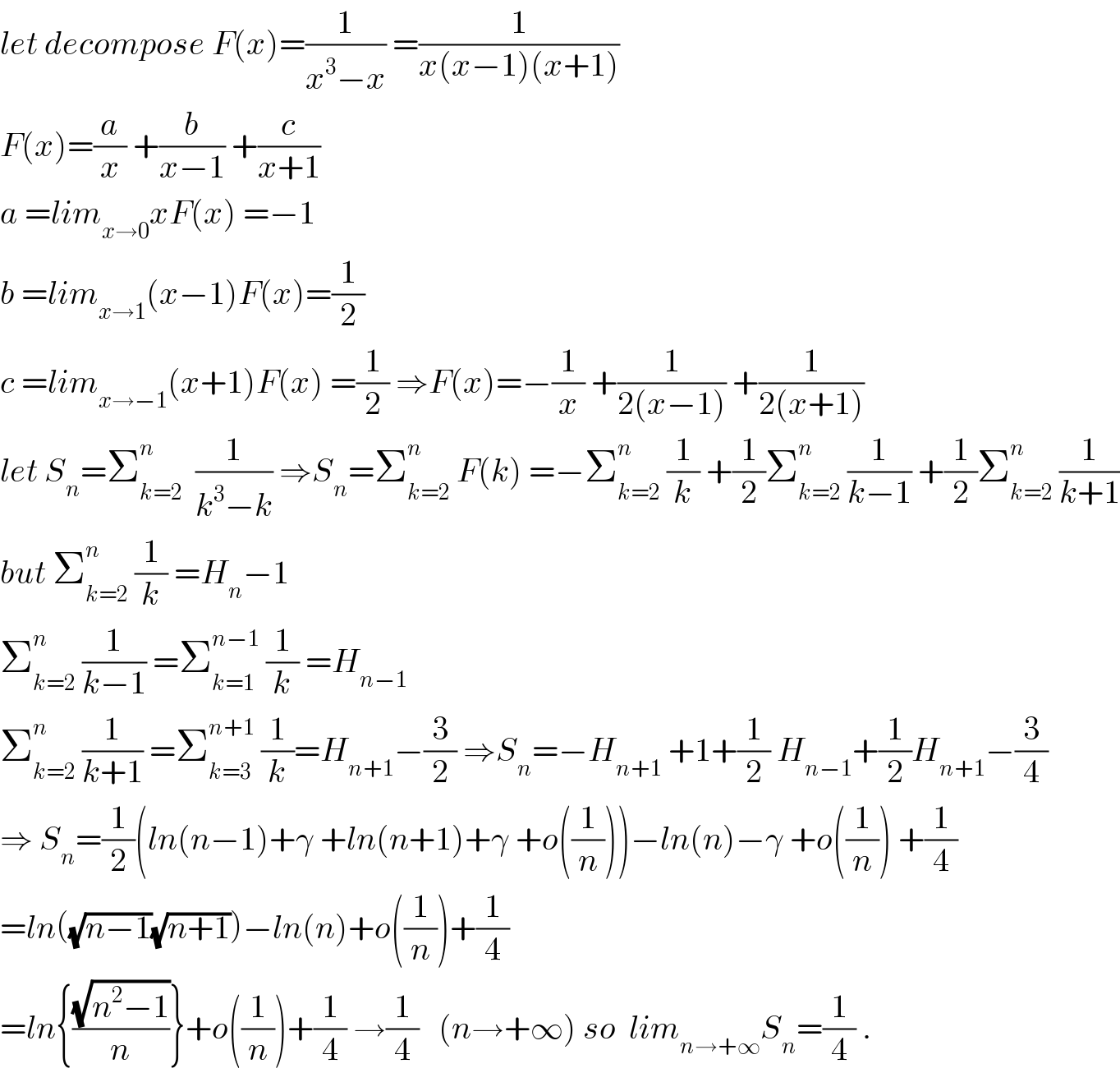 let decompose F(x)=(1/(x^3 −x)) =(1/(x(x−1)(x+1)))  F(x)=(a/x) +(b/(x−1)) +(c/(x+1))  a =lim_(x→0) xF(x) =−1  b =lim_(x→1) (x−1)F(x)=(1/2)  c =lim_(x→−1) (x+1)F(x) =(1/2) ⇒F(x)=−(1/x) +(1/(2(x−1))) +(1/(2(x+1)))  let S_n =Σ_(k=2) ^n   (1/(k^3 −k)) ⇒S_n =Σ_(k=2) ^n  F(k) =−Σ_(k=2) ^n  (1/k) +(1/2)Σ_(k=2) ^n  (1/(k−1)) +(1/2)Σ_(k=2) ^n  (1/(k+1))  but Σ_(k=2) ^n  (1/k) =H_n −1  Σ_(k=2) ^n  (1/(k−1)) =Σ_(k=1) ^(n−1)  (1/k) =H_(n−1)   Σ_(k=2) ^n  (1/(k+1)) =Σ_(k=3) ^(n+1)  (1/k)=H_(n+1) −(3/2) ⇒S_n =−H_(n+1)  +1+(1/2) H_(n−1) +(1/2)H_(n+1) −(3/4)  ⇒ S_n =(1/2)(ln(n−1)+γ +ln(n+1)+γ +o((1/n)))−ln(n)−γ +o((1/n)) +(1/4)  =ln((√(n−1))(√(n+1)))−ln(n)+o((1/n))+(1/4)  =ln{((√(n^2 −1))/n)}+o((1/n))+(1/4) →(1/4)   (n→+∞) so  lim_(n→+∞) S_n =(1/4) .  