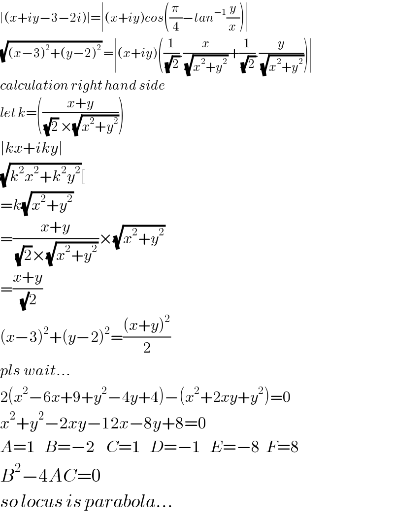 ∣(x+iy−3−2i)∣=∣(x+iy)cos((π/4)−tan^(−1) (y/x))∣  (√((x−3)^2 +(y−2)^2 )) =∣(x+iy)((1/(√2)).(x/((√(x^2 +y^2 )) ))+(1/(√2)).(y/(√(x^2 +y^2 ))))∣  calculation right hand side  let k=(((x+y)/((√2) ×(√(x^2 +y^2 )))))  ∣kx+iky∣  (√(k^2 x^2 +k^2 y^2 ))[  =k(√(x^2 +y^2 ))   =((x+y)/((√2)×(√(x^2 +y^2 ))))×(√(x^2 +y^2 ))   =((x+y)/((√)2))  (x−3)^2 +(y−2)^2 =(((x+y)^2 )/2)  pls wait...  2(x^2 −6x+9+y^2 −4y+4)−(x^2 +2xy+y^2 )=0  x^2 +y^2 −2xy−12x−8y+8=0  A=1   B=−2    C=1   D=−1   E=−8  F=8  B^2 −4AC=0  so locus is parabola...  