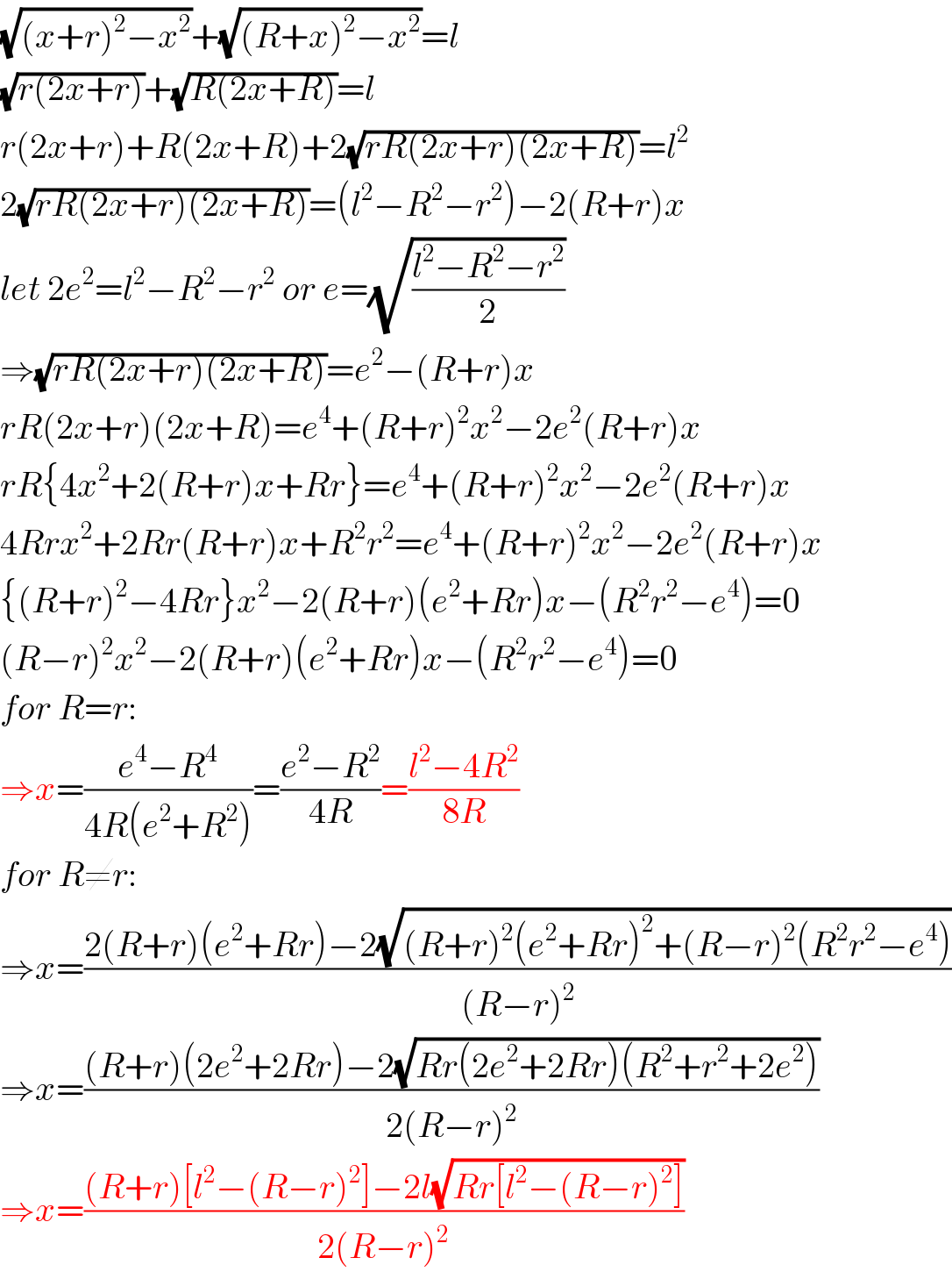 (√((x+r)^2 −x^2 ))+(√((R+x)^2 −x^2 ))=l  (√(r(2x+r)))+(√(R(2x+R)))=l  r(2x+r)+R(2x+R)+2(√(rR(2x+r)(2x+R)))=l^2   2(√(rR(2x+r)(2x+R)))=(l^2 −R^2 −r^2 )−2(R+r)x  let 2e^2 =l^2 −R^2 −r^2  or e=(√((l^2 −R^2 −r^2 )/2))  ⇒(√(rR(2x+r)(2x+R)))=e^2 −(R+r)x  rR(2x+r)(2x+R)=e^4 +(R+r)^2 x^2 −2e^2 (R+r)x  rR{4x^2 +2(R+r)x+Rr}=e^4 +(R+r)^2 x^2 −2e^2 (R+r)x  4Rrx^2 +2Rr(R+r)x+R^2 r^2 =e^4 +(R+r)^2 x^2 −2e^2 (R+r)x  {(R+r)^2 −4Rr}x^2 −2(R+r)(e^2 +Rr)x−(R^2 r^2 −e^4 )=0  (R−r)^2 x^2 −2(R+r)(e^2 +Rr)x−(R^2 r^2 −e^4 )=0  for R=r:  ⇒x=((e^4 −R^4 )/(4R(e^2 +R^2 )))=((e^2 −R^2 )/(4R))=((l^2 −4R^2 )/(8R))  for R≠r:  ⇒x=((2(R+r)(e^2 +Rr)−2(√((R+r)^2 (e^2 +Rr)^2 +(R−r)^2 (R^2 r^2 −e^4 ))))/((R−r)^2 ))  ⇒x=(((R+r)(2e^2 +2Rr)−2(√(Rr(2e^2 +2Rr)(R^2 +r^2 +2e^2 ))))/(2(R−r)^2 ))  ⇒x=(((R+r)[l^2 −(R−r)^2 ]−2l(√(Rr[l^2 −(R−r)^2 ])))/(2(R−r)^2 ))  