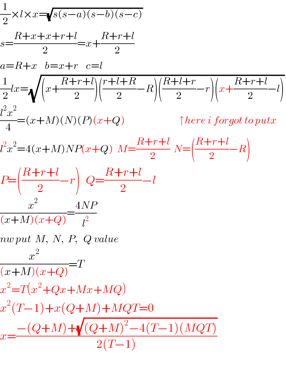 (1/2)×l×x=(√(s(s−a)(s−b)(s−c)))   s=((R+x+x+r+l)/2)=x+((R+r+l)/2)  a=R+x    b=x+r    c=l  (1/2)lx=(√((x+((R+r+l)/2))(((r+l+R)/2)−R)(((R+l+r)/2)−r)(x+((R+r+l)/2)−l)))   ((l^2 x^2 )/4)=(x+M)(N)(P)(x+Q)                             ↑here i forgot to putx  l^2 x^2 =4(x+M)NP(x+Q)  M=((R+r+l)/2)  N=(((R+r+l)/2)−R)  P=(((R+r+l)/2)−r)   Q=((R+r+l)/2)−l  (x^2 /((x+M)(x+Q)))=((4NP)/l^2 )  nw put  M,  N,  P,   Q value  (x^2 /((x+M)(x+Q)))=T  x^2 =T(x^2 +Qx+Mx+MQ)  x^2 (T−1)+x(Q+M)+MQT=0  x=((−(Q+M)+(√((Q+M)^2 −4(T−1)(MQT))))/(2(T−1)))     