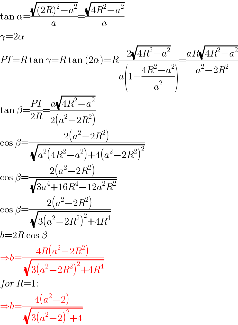 tan α=((√((2R)^2 −a^2 ))/a)=((√(4R^2 −a^2 ))/a)  γ=2α  PT=R tan γ=R tan (2α)=R((2(√(4R^2 −a^2 )))/(a(1−((4R^2 −a^2 )/a^2 ))))=((aR(√(4R^2 −a^2 )))/(a^2 −2R^2 ))  tan β=((PT)/(2R))=((a(√(4R^2 −a^2 )))/(2(a^2 −2R^2 )))  cos β=((2(a^2 −2R^2 ))/(√(a^2 (4R^2 −a^2 )+4(a^2 −2R^2 )^2 )))  cos β=((2(a^2 −2R^2 ))/(√(3a^4 +16R^4 −12a^2 R^2 )))  cos β=((2(a^2 −2R^2 ))/(√(3(a^2 −2R^2 )^2 +4R^4 )))  b=2R cos β  ⇒b=((4R(a^2 −2R^2 ))/(√(3(a^2 −2R^2 )^2 +4R^4 )))  for R=1:  ⇒b=((4(a^2 −2))/(√(3(a^2 −2)^2 +4)))  