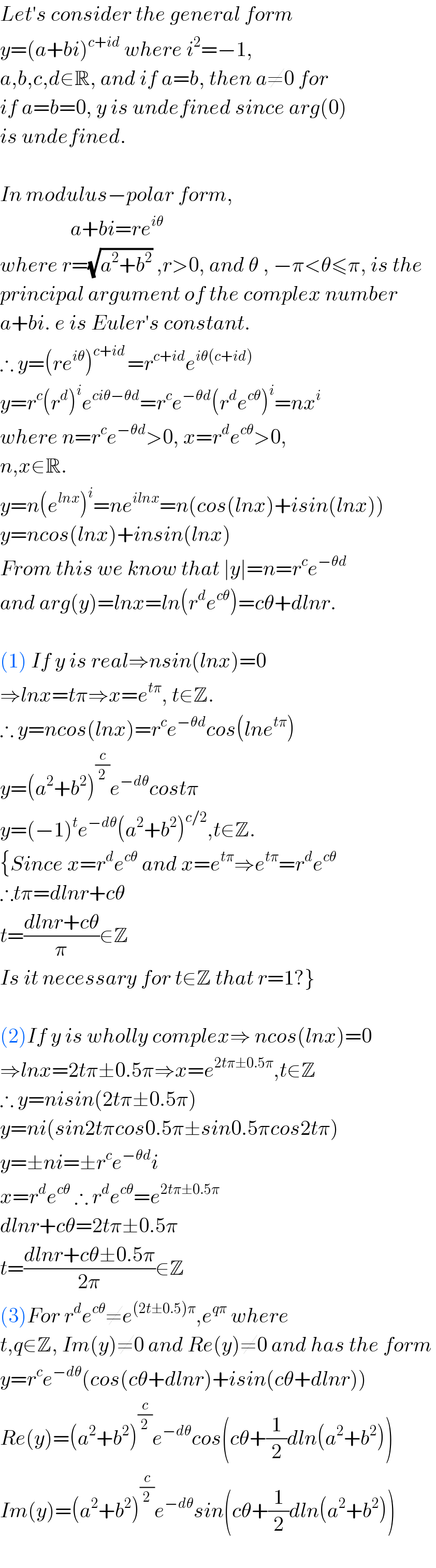 Let′s consider the general form   y=(a+bi)^(c+id)  where i^2 =−1,  a,b,c,d∈R, and if a=b, then a≠0 for  if a=b=0, y is undefined since arg(0)  is undefined.     In modulus−polar form,                   a+bi=re^(iθ)   where r=(√(a^2 +b^2 )) ,r>0, and θ , −π<θ≤π, is the   principal argument of the complex number  a+bi. e is Euler′s constant.  ∴ y=(re^(iθ) )^(c+id ) =r^(c+id) e^(iθ(c+id))   y=r^c (r^d )^i e^(ciθ−θd) =r^c e^(−θd) (r^d e^(cθ) )^i =nx^i   where n=r^c e^(−θd) >0, x=r^d e^(cθ) >0,  n,x∈R.  y=n(e^(lnx) )^i =ne^(ilnx) =n(cos(lnx)+isin(lnx))  y=ncos(lnx)+insin(lnx)  From this we know that ∣y∣=n=r^c e^(−θd)   and arg(y)=lnx=ln(r^d e^(cθ) )=cθ+dlnr.    (1) If y is real⇒nsin(lnx)=0  ⇒lnx=tπ⇒x=e^(tπ) , t∈Z.   ∴ y=ncos(lnx)=r^c e^(−θd) cos(lne^(tπ) )  y=(a^2 +b^2 )^(c/2) e^(−dθ) costπ  y=(−1)^t e^(−dθ) (a^2 +b^2 )^(c/2) ,t∈Z.  {Since x=r^d e^(cθ)  and x=e^(tπ) ⇒e^(tπ) =r^d e^(cθ)   ∴tπ=dlnr+cθ  t=((dlnr+cθ)/π)∈Z  Is it necessary for t∈Z that r=1?}    (2)If y is wholly complex⇒ ncos(lnx)=0  ⇒lnx=2tπ±0.5π⇒x=e^(2tπ±0.5π) ,t∈Z  ∴ y=nisin(2tπ±0.5π)  y=ni(sin2tπcos0.5π±sin0.5πcos2tπ)  y=±ni=±r^c e^(−θd) i  x=r^d e^(cθ)  ∴ r^d e^(cθ) =e^(2tπ±0.5π)   dlnr+cθ=2tπ±0.5π  t=((dlnr+cθ±0.5π)/(2π))∈Z  (3)For r^d e^(cθ) ≠e^((2t±0.5)π) ,e^(qπ)  where  t,q∈Z, Im(y)≠0 and Re(y)≠0 and has the form   y=r^c e^(−dθ) (cos(cθ+dlnr)+isin(cθ+dlnr))  Re(y)=(a^2 +b^2 )^(c/2) e^(−dθ) cos(cθ+(1/2)dln(a^2 +b^2 ))  Im(y)=(a^2 +b^2 )^(c/2) e^(−dθ) sin(cθ+(1/2)dln(a^2 +b^2 ))    