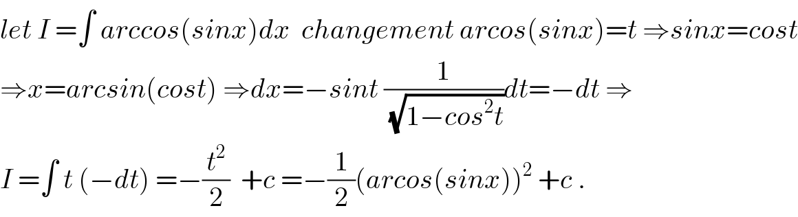 let I =∫ arccos(sinx)dx  changement arcos(sinx)=t ⇒sinx=cost  ⇒x=arcsin(cost) ⇒dx=−sint (1/(√(1−cos^2 t)))dt=−dt ⇒  I =∫ t (−dt) =−(t^2 /2)  +c =−(1/2)(arcos(sinx))^2  +c .  