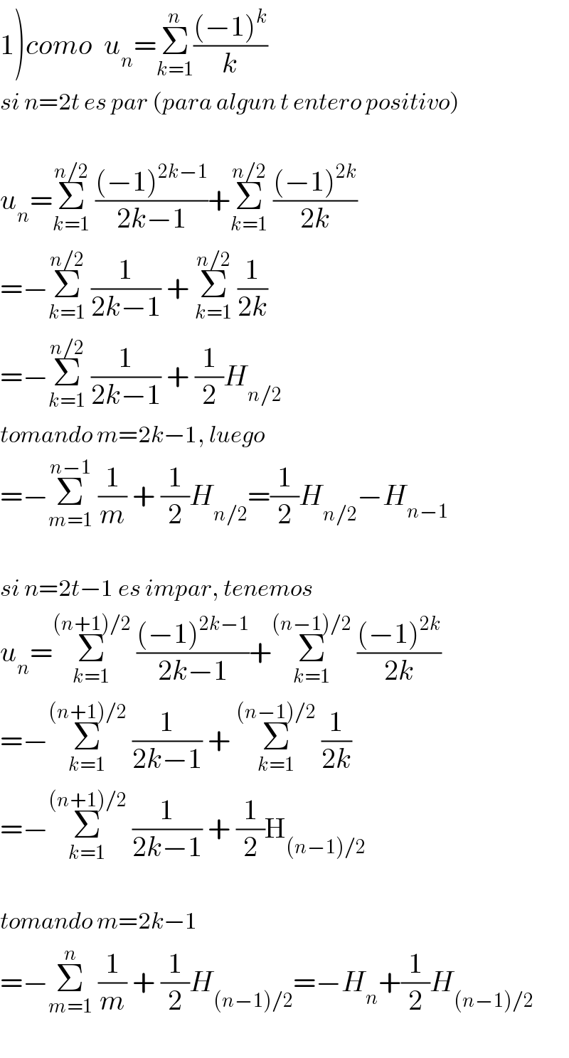 1)como  u_n =Σ_(k=1) ^n (((−1)^k )/k)  si n=2t es par (para algun t entero positivo)    u_n =Σ_(k=1) ^(n/2)  (((−1)^(2k−1) )/(2k−1))+Σ_(k=1) ^(n/2)  (((−1)^(2k) )/(2k))  =−Σ_(k=1) ^(n/2)  (1/(2k−1)) + Σ_(k=1) ^(n/2)  (1/(2k))  =−Σ_(k=1) ^(n/2)  (1/(2k−1)) + (1/2)H_(n/2)   tomando m=2k−1, luego  =−Σ_(m=1) ^(n−1)  (1/m) + (1/2)H_(n/2) =(1/2)H_(n/2) −H_(n−1)     si n=2t−1 es impar, tenemos  u_n =Σ_(k=1) ^((n+1)/2)  (((−1)^(2k−1) )/(2k−1))+Σ_(k=1) ^((n−1)/2)  (((−1)^(2k) )/(2k))  =−Σ_(k=1) ^((n+1)/2)  (1/(2k−1)) + Σ_(k=1) ^((n−1)/2)  (1/(2k))  =−Σ_(k=1) ^((n+1)/2)  (1/(2k−1)) + (1/2)H_((n−1)/2)     tomando m=2k−1  =−Σ_(m=1) ^n  (1/m) + (1/2)H_((n−1)/2) =−H_n +(1/2)H_((n−1)/2)     