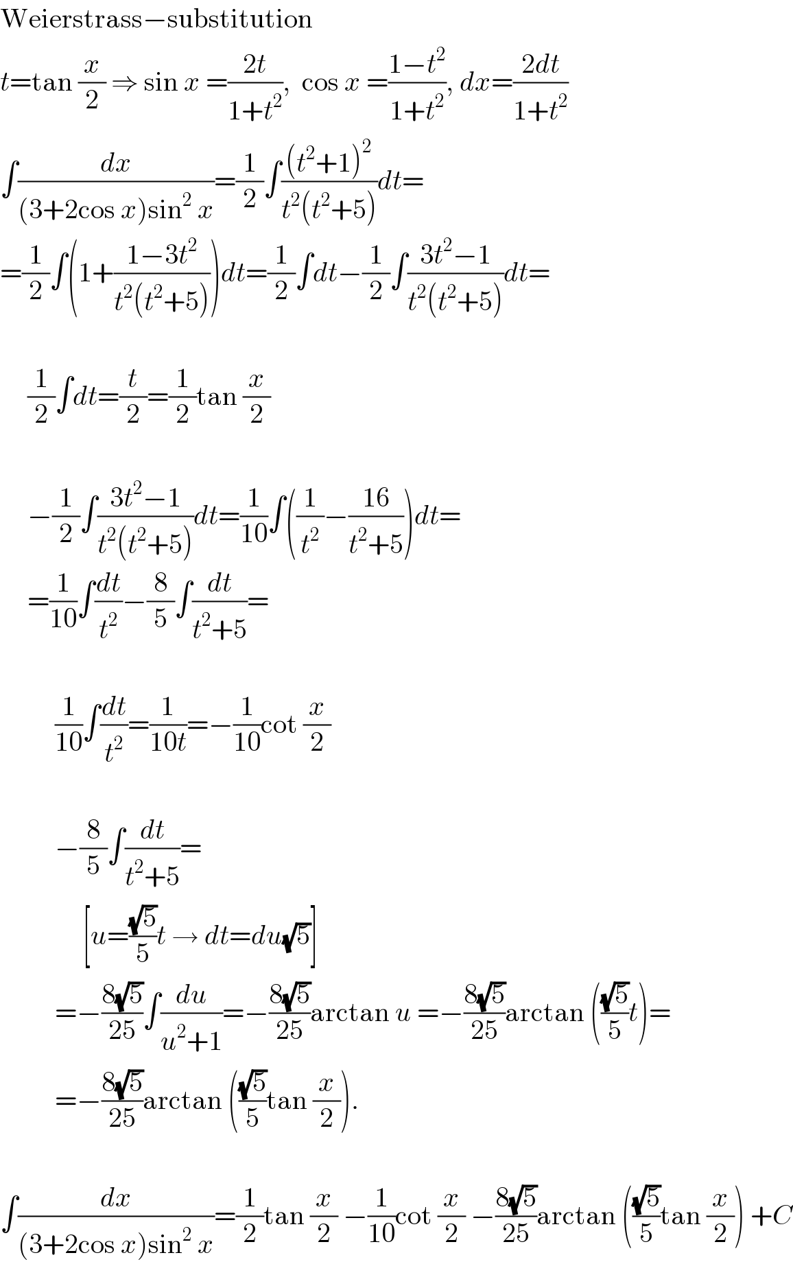 Weierstrass−substitution  t=tan (x/2) ⇒ sin x =((2t)/(1+t^2 )),  cos x =((1−t^2 )/(1+t^2 )), dx=((2dt)/(1+t^2 ))  ∫(dx/((3+2cos x)sin^2  x))=(1/2)∫(((t^2 +1)^2 )/(t^2 (t^2 +5)))dt=  =(1/2)∫(1+((1−3t^2 )/(t^2 (t^2 +5))))dt=(1/2)∫dt−(1/2)∫((3t^2 −1)/(t^2 (t^2 +5)))dt=         (1/2)∫dt=(t/2)=(1/2)tan (x/2)         −(1/2)∫((3t^2 −1)/(t^2 (t^2 +5)))dt=(1/(10))∫((1/t^2 )−((16)/(t^2 +5)))dt=       =(1/(10))∫(dt/t^2 )−(8/5)∫(dt/(t^2 +5))=              (1/(10))∫(dt/t^2 )=(1/(10t))=−(1/(10))cot (x/2)              −(8/5)∫(dt/(t^2 +5))=                 [u=((√5)/5)t → dt=du(√5)]            =−((8(√5))/(25))∫(du/(u^2 +1))=−((8(√5))/(25))arctan u =−((8(√5))/(25))arctan (((√5)/5)t)=            =−((8(√5))/(25))arctan (((√5)/5)tan (x/2)).    ∫(dx/((3+2cos x)sin^2  x))=(1/2)tan (x/2) −(1/(10))cot (x/2) −((8(√5))/(25))arctan (((√5)/5)tan (x/2)) +C  