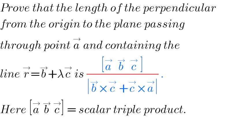 Prove that the length of the perpendicular  from the origin to the plane passing  through point a^→  and containing the  line r^→ =b^→ +λc^→  is (([a^→   b^→   c^→  ])/(∣b^→ ×c^→  +c^→ ×a^→ ∣)) .  Here [a^→  b^→  c^→ ] = scalar triple product.  