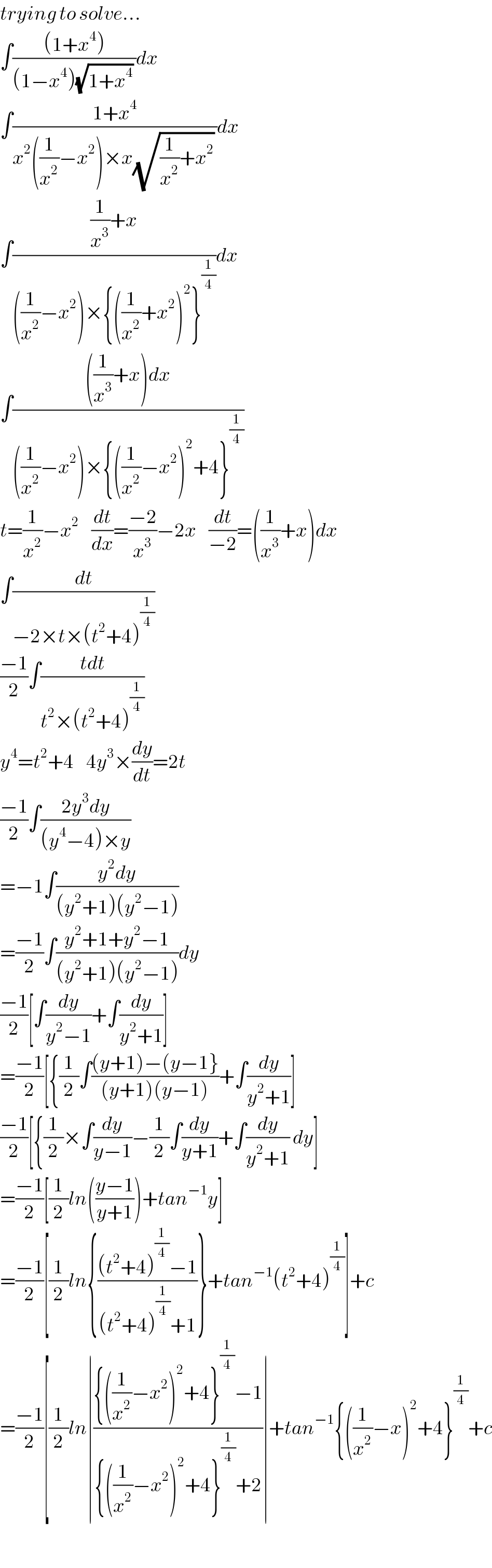 trying to solve...  ∫(((1+x^4 ))/((1−x^4 )(√(1+x^4 )) ))dx  ∫((1+x^4 )/(x^2 ((1/x^2 )−x^2 )×x(√((1/x^2 )+x^2 )) ))dx  ∫(((1/x^3 )+x)/(((1/x^2 )−x^2 )×{((1/x^2 )+x^2 )^2 }^(1/4) ))dx  ∫((((1/x^3 )+x)dx)/(((1/x^2 )−x^2 )×{((1/x^2 )−x^2 )^2 +4}^(1/4) ))  t=(1/x^2 )−x^2     (dt/dx)=((−2)/x^3 )−2x    (dt/(−2))=((1/x^3 )+x)dx  ∫(dt/(−2×t×(t^2 +4)^(1/4) ))  ((−1)/2)∫((tdt)/(t^2 ×(t^2 +4)^(1/4) ))  y^4 =t^2 +4    4y^3 ×(dy/dt)=2t  ((−1)/2)∫((2y^3 dy)/((y^4 −4)×y))  =−1∫((y^2 dy)/((y^2 +1)(y^2 −1)))  =((−1)/2)∫((y^2 +1+y^2 −1)/((y^2 +1)(y^2 −1)))dy  ((−1)/2)[∫(dy/(y^2 −1))+∫(dy/(y^2 +1))]  =((−1)/2)[{(1/2)∫(((y+1)−(y−1})/((y+1)(y−1)))+∫(dy/(y^2 +1))]  ((−1)/2)[{(1/2)×∫(dy/(y−1))−(1/2)∫(dy/(y+1))+∫(dy/(y^2 +1)) dy]  =((−1)/2)[(1/2)ln(((y−1)/(y+1)))+tan^(−1) y]  =((−1)/2)[(1/2)ln{(((t^2 +4)^(1/4) −1)/((t^2 +4)^(1/4) +1))}+tan^(−1) (t^2 +4)^(1/4) ]+c  =((−1)/2)[(1/2)ln∣(({((1/x^2 )−x^2 )^2 +4}^(1/4) −1)/({((1/x^2 )−x^2 )^2 +4}^(1/4) +2))∣+tan^(−1) {((1/x^2 )−x)^2 +4}^(1/4) +c    
