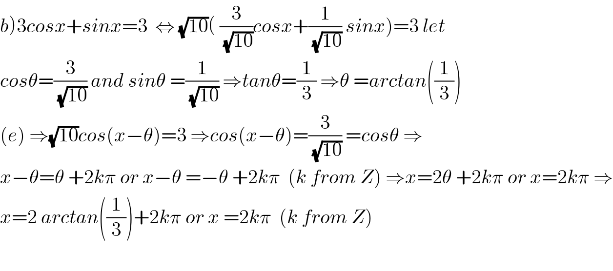 b)3cosx+sinx=3  ⇔ (√(10))( (3/(√(10)))cosx+(1/(√(10))) sinx)=3 let  cosθ=(3/(√(10))) and sinθ =(1/(√(10))) ⇒tanθ=(1/3) ⇒θ =arctan((1/3))  (e) ⇒(√(10))cos(x−θ)=3 ⇒cos(x−θ)=(3/(√(10))) =cosθ ⇒  x−θ=θ +2kπ or x−θ =−θ +2kπ  (k from Z) ⇒x=2θ +2kπ or x=2kπ ⇒  x=2 arctan((1/3))+2kπ or x =2kπ  (k from Z)    