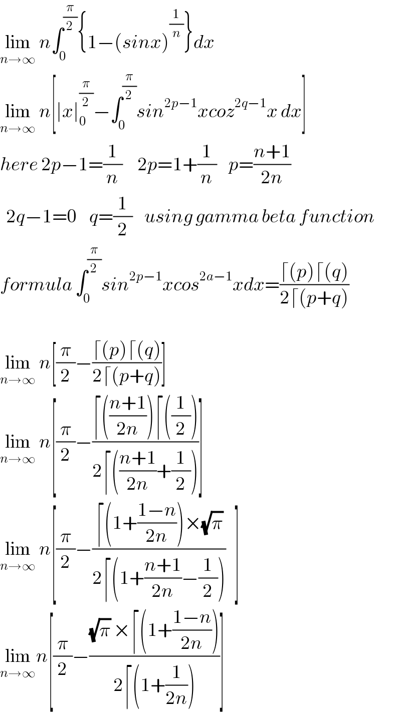 lim_(n→∞)  n∫_0 ^(π/2) {1−(sinx)^(1/n) }dx  lim_(n→∞)  n[∣x∣_0 ^(π/2) −∫_0 ^(π/2) sin^(2p−1) xcoz^(2q−1) x dx]  here 2p−1=(1/n)     2p=1+(1/n)    p=((n+1)/(2n))    2q−1=0    q=(1/2)    using gamma beta function  formula ∫_0 ^(π/2) sin^(2p−1) xcos^(2a−1) xdx=((⌈(p)⌈(q))/(2⌈(p+q)))    lim_(n→∞)  n[(π/2)−((⌈(p)⌈(q))/(2⌈(p+q)))]  lim_(n→∞)  n[(π/2)−((⌈(((n+1)/(2n)))⌈((1/2)))/(2⌈(((n+1)/(2n))+(1/2))))]  lim_(n→∞)  n[(π/2)−((⌈(1+((1−n)/(2n)))×(√π))/(2⌈(1+((n+1)/(2n))−(1/2))))   ]  lim_(n→∞) n[(π/2)−(((√π) ×⌈(1+((1−n)/(2n))))/(2⌈(1+(1/(2n)))))]  