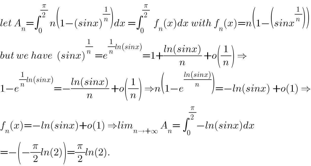 let A_n =∫_0 ^(π/2)  n(1−(sinx)^(1/n) )dx =∫_0 ^(π/2)   f_n (x)dx with f_n (x)=n(1−(sinx^(1/n) ))  but we have  (sinx)^(1/n)  =e^((1/n)ln(sinx)) =1+((ln(sinx))/n) +o((1/n)) ⇒  1−e^((1/n)ln(sinx)) =−((ln(sinx))/n) +o((1/n)) ⇒n(1−e^((ln(sinx))/n) )=−ln(sinx) +o(1) ⇒  f_n (x)=−ln(sinx)+o(1) ⇒lim_(n→+∞)  A_n = ∫_0 ^(π/2) −ln(sinx)dx  =−(−(π/2)ln(2))=(π/2)ln(2).  