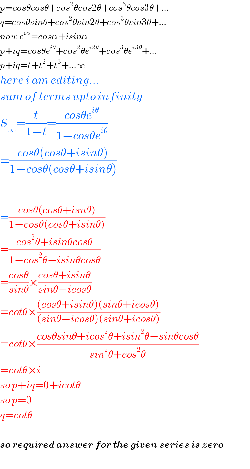 p=cosθcosθ+cos^2 θcos2θ+cos^3 θcos3θ+...  q=cosθsinθ+cos^2 θsin2θ+cos^3 θsin3θ+...  now e^(iα) =cosα+isinα  p+iq=cosθe^(iθ) +cos^2 θe^(i2θ) +cos^3 θe^(i3θ) +...  p+iq=t+t^2 +t^3 +...∞  here i am editing...  sum of terms upto infinity  S_∞ =(t/(1−t))=((cosθe^(iθ) )/(1−cosθe^(iθ) ))  =((cosθ(cosθ+isinθ))/(1−cosθ(cosθ+isinθ)))                 =((cosθ(cosθ+isnθ))/(1−cosθ(cosθ+isinθ)))  =((cos^2 θ+isinθcosθ)/(1−cos^2 θ−isinθcosθ))  =((cosθ)/(sinθ))×((cosθ+isinθ)/(sinθ−icosθ))  =cotθ×(((cosθ+isinθ)(sinθ+icosθ))/((sinθ−icosθ)(sinθ+icosθ)))  =cotθ×((cosθsinθ+icos^2 θ+isin^2 θ−sinθcosθ)/(sin^2 θ+cos^2 θ))  =cotθ×i  so p+iq=0+icotθ  so p=0  q=cotθ    so required answer for the given series is zero    
