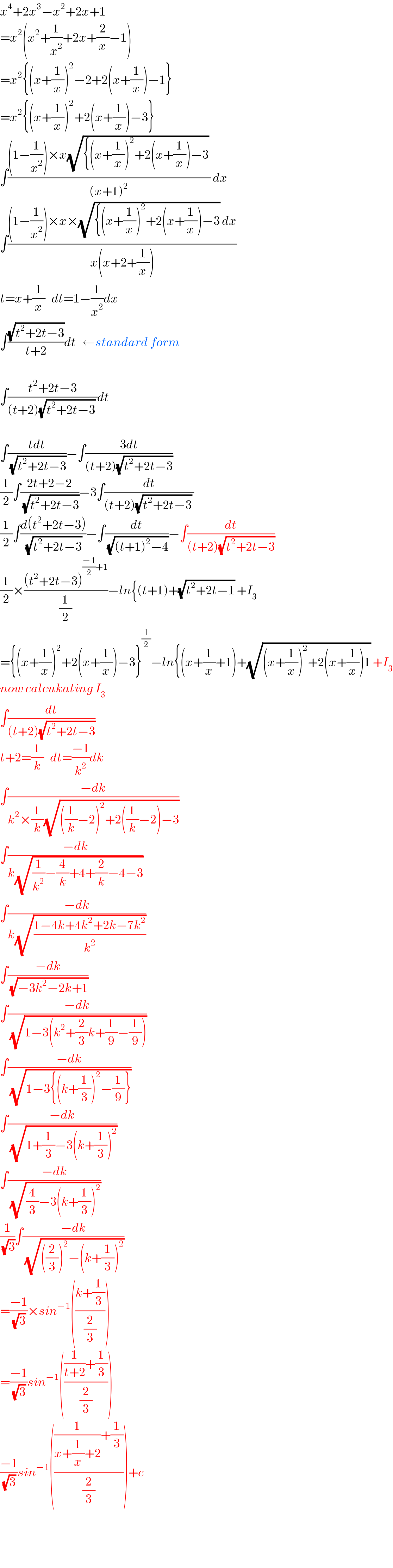 x^4 +2x^3 −x^2 +2x+1  =x^2 (x^2 +(1/x^2 )+2x+(2/x)−1)  =x^2 {(x+(1/x))^2 −2+2(x+(1/x))−1}  =x^2 {(x+(1/x))^2 +2(x+(1/x))−3}  ∫(((1−(1/x^2 ))×x(√({(x+(1/x))^2 +2(x+(1/x))−3)) )/((x+1)^2 )) dx  ∫(((1−(1/x^2 ))×x×(√({(x+(1/x))^2 +2(x+(1/x))−3)) dx)/(x(x+2+(1/x))))  t=x+(1/x)   dt=1−(1/x^2 )dx  ∫((√(t^2 +2t−3))/(t+2))dt   ←standard form     ∫((t^2 +2t−3)/((t+2)(√(t^2 +2t−3)) ))dt    ∫((tdt)/(√(t^2 +2t−3)))−∫((3dt)/((t+2)(√(t^2 +2t−3))))  (1/2)∫((2t+2−2)/(√(t^2 +2t−3)))−3∫(dt/((t+2)(√(t^2 +2t−3)) ))  (1/2)∫((d(t^2 +2t−3))/(√(t^2 +2t−3)))−∫(dt/(√((t+1)^2 −4)))−∫(dt/((t+2)(√(t^2 +2t−3))))  (1/2)×(((t^2 +2t−3)^(((−1)/2)+1) )/(1/2))−ln{(t+1)+(√(t^2 +2t−1)) +I_3   ={(x+(1/x))^2 +2(x+(1/x))−3}^(1/2) −ln{(x+(1/x)+1)+(√((x+(1/x))^2 +2(x+(1/x))1)) +I_3   now calcukating I_3   ∫(dt/((t+2)(√(t^2 +2t−3))))  t+2=(1/k)   dt=((−1)/k^2 )dk  ∫((−dk)/(k^2 ×(1/k)(√(((1/k)−2)^2 +2((1/k)−2)−3))))  ∫((−dk)/(k(√((1/k^2 )−(4/k)+4+(2/k)−4−3))))  ∫((−dk)/(k(√((1−4k+4k^2 +2k−7k^2 )/k^2 ))))  ∫((−dk)/(√(−3k^2 −2k+1)))  ∫((−dk)/(√(1−3(k^2 +(2/3)k+(1/9)−(1/9)))))  ∫((−dk)/(√(1−3{(k+(1/3))^2 −(1/9)})))  ∫((−dk)/(√(1+(1/3)−3(k+(1/3))^2 )))  ∫((−dk)/(√((4/3)−3(k+(1/3))^2 )))  (1/(√3))∫((−dk)/(√(((2/3))^2 −(k+(1/3))^2 )))  =((−1)/(√3))×sin^(−1) (((k+(1/3))/(2/3)))  =((−1)/(√3))sin^(−1) ((((1/(t+2))+(1/3))/(2/3)))  ((−1)/(√3))sin^(−1) ((((1/(x+(1/x)+2))+(1/3))/(2/3)))+c      