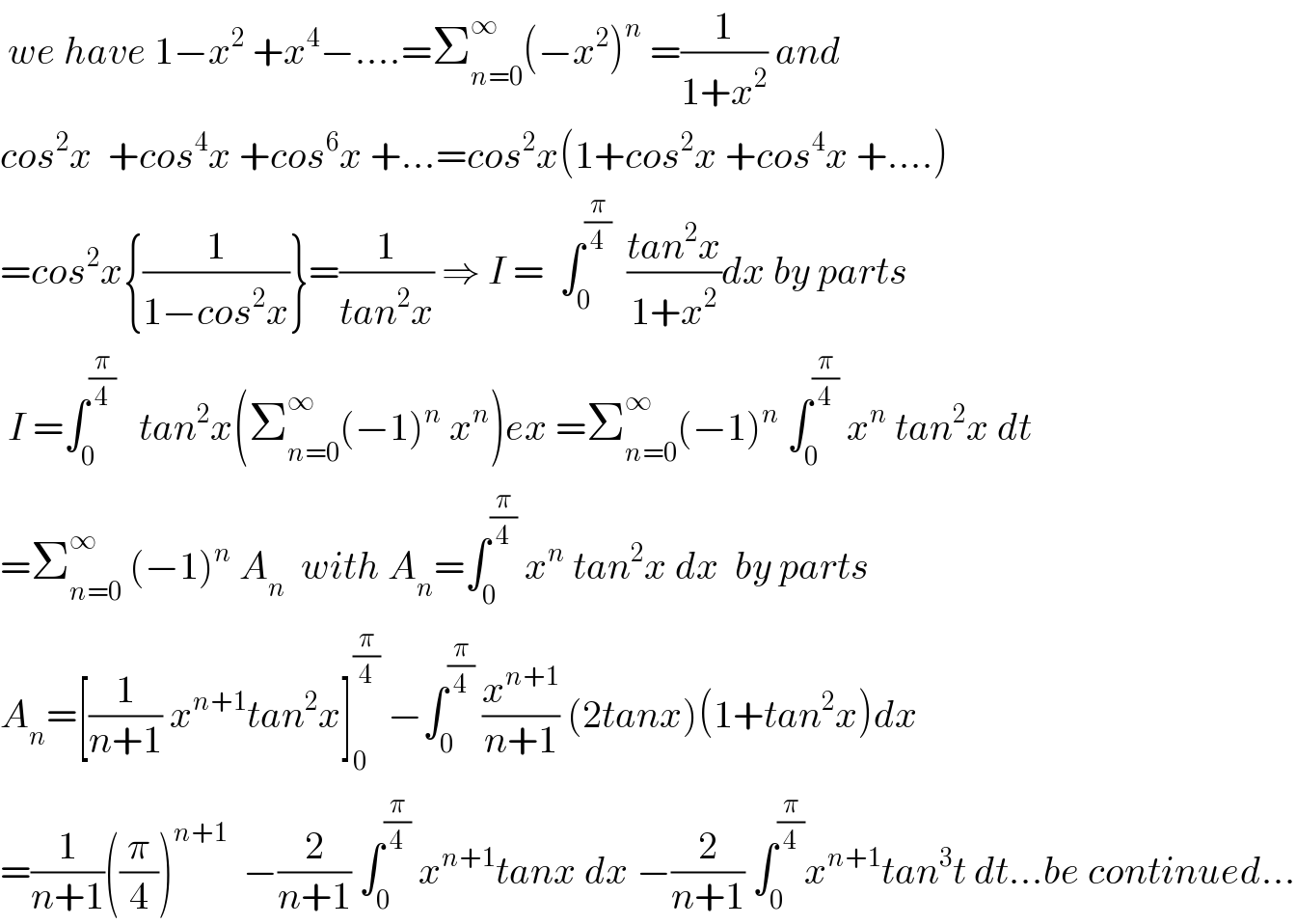  we have 1−x^2  +x^4 −....=Σ_(n=0) ^∞ (−x^2 )^n  =(1/(1+x^2 )) and  cos^2 x  +cos^4 x +cos^6 x +...=cos^2 x(1+cos^2 x +cos^4 x +....)  =cos^2 x{(1/(1−cos^2 x))}=(1/(tan^2 x)) ⇒ I =  ∫_0 ^(π/4)   ((tan^2 x)/(1+x^2 ))dx by parts    I =∫_0 ^(π/4)    tan^2 x(Σ_(n=0) ^∞ (−1)^n  x^n )ex =Σ_(n=0) ^∞ (−1)^n  ∫_0 ^(π/4)  x^n  tan^2 x dt  =Σ_(n=0) ^∞  (−1)^n  A_n   with A_n =∫_0 ^(π/4)  x^n  tan^2 x dx  by parts   A_n =[(1/(n+1)) x^(n+1) tan^2 x]_0 ^(π/4)  −∫_0 ^(π/4)  (x^(n+1) /(n+1)) (2tanx)(1+tan^2 x)dx  =(1/(n+1))((π/4))^(n+1)   −(2/(n+1)) ∫_0 ^(π/4)  x^(n+1) tanx dx −(2/(n+1)) ∫_0 ^(π/4) x^(n+1) tan^3 t dt...be continued...  