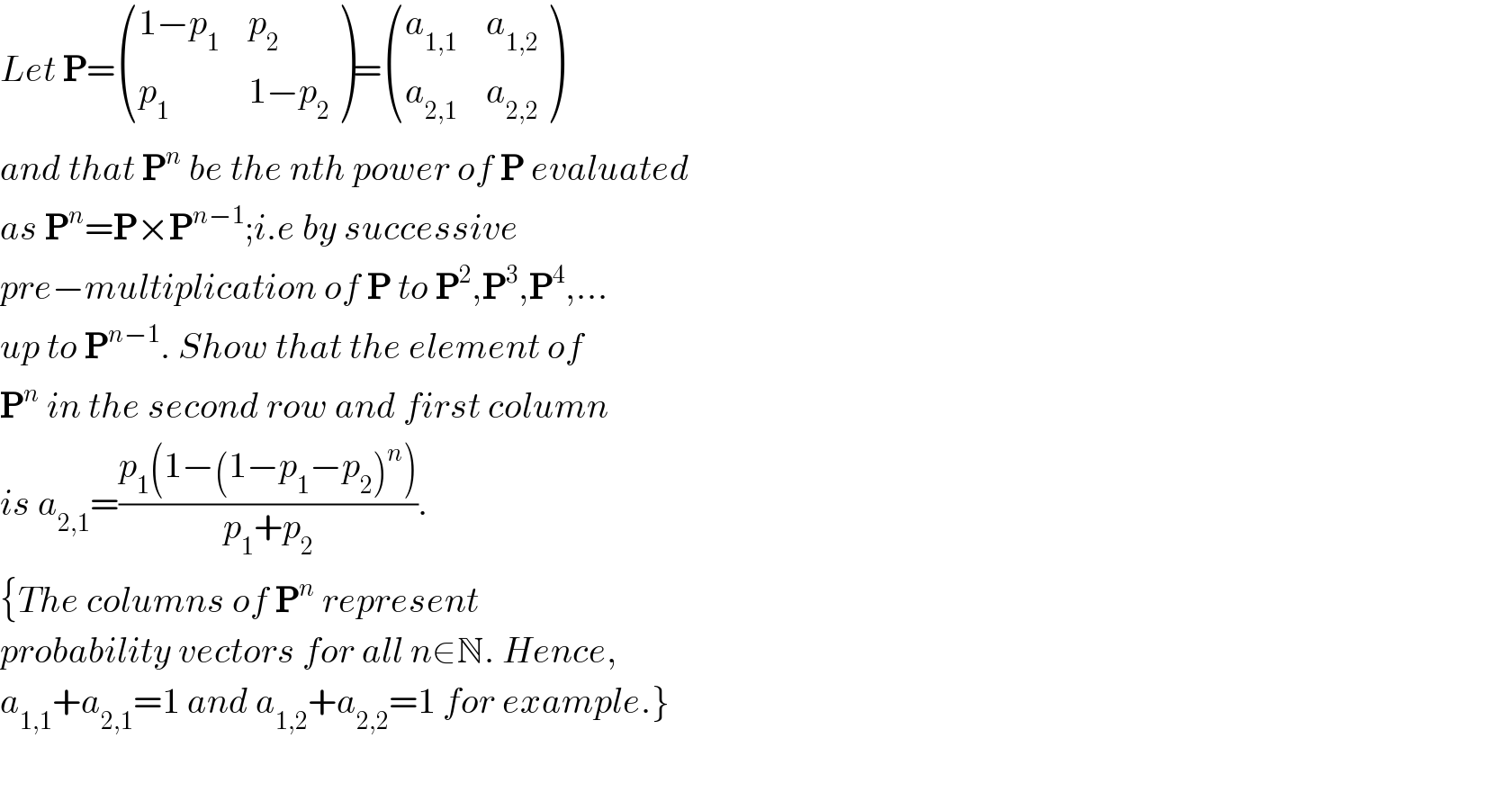 Let P= (((1−p_1 ),p_2 ),(p_1 ,(1−p_2 )) )= ((a_(1,1) ,a_(1,2) ),(a_(2,1) ,a_(2,2) ) )  and that P^n  be the nth power of P evaluated  as P^n =P×P^(n−1) ;i.e by successive   pre−multiplication of P to P^2 ,P^3 ,P^4 ,...  up to P^(n−1) . Show that the element of  P^n  in the second row and first column  is a_(2,1) =((p_1 (1−(1−p_1 −p_2 )^n ))/(p_1 +p_2 )).   {The columns of P^n  represent   probability vectors for all n∈N. Hence,  a_(1,1) +a_(2,1) =1 and a_(1,2) +a_(2,2) =1 for example.}    