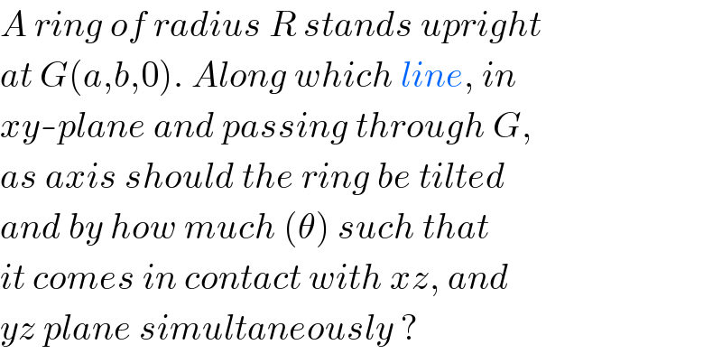 A ring of radius R stands upright  at G(a,b,0). Along which line, in  xy-plane and passing through G,  as axis should the ring be tilted  and by how much (θ) such that  it comes in contact with xz, and  yz plane simultaneously ?  