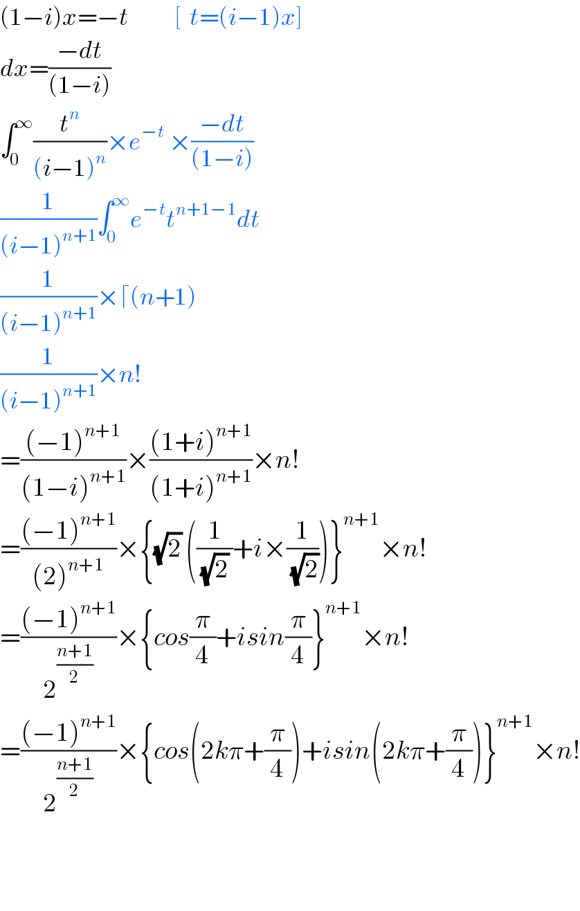(1−i)x=−t           [  t=(i−1)x]  dx=((−dt)/((1−i)))  ∫_0 ^∞ (t^n /((i−1)^n ))×e^(−t)  ×((−dt)/((1−i)))  (1/((i−1)^(n+1) ))∫_0 ^∞ e^(−t) t^(n+1−1) dt  (1/((i−1)^(n+1) ))×⌈(n+1)  (1/((i−1)^(n+1) ))×n!  =(((−1)^(n+1) )/((1−i)^(n+1) ))×(((1+i)^(n+1) )/((1+i)^(n+1) ))×n!  =(((−1)^(n+1) )/((2)^(n+1) ))×{(√2) ((1/((√2) ))+i×(1/(√2)))}^(n+1) ×n!  =(((−1)^(n+1) )/2^((n+1)/2) )×{cos(π/4)+isin(π/4)}^(n+1) ×n!  =(((−1)^(n+1) )/2^((n+1)/2) )×{cos(2kπ+(π/4))+isin(2kπ+(π/4))}^(n+1) ×n!      