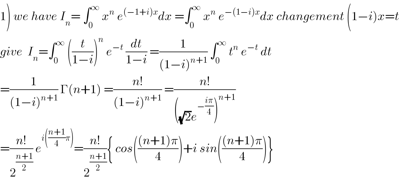 1) we have I_n = ∫_0 ^∞  x^n  e^((−1+i)x) dx =∫_0 ^∞  x^n  e^(−(1−i)x) dx changement (1−i)x=t  give  I_n =∫_0 ^∞  ((t/(1−i)))^n  e^(−t)  (dt/(1−i)) =(1/((1−i)^(n+1) )) ∫_0 ^∞  t^n  e^(−t)  dt  =(1/((1−i)^(n+1) )) Γ(n+1) =((n!)/((1−i)^(n+1) )) =((n!)/(((√2)e^(−((iπ)/4)) )^(n+1) ))  =((n!)/2^((n+1)/2) ) e^(i(((n+1)/4)π)) =((n!)/2^((n+1)/2) ){ cos((((n+1)π)/4))+i sin((((n+1)π)/4))}  