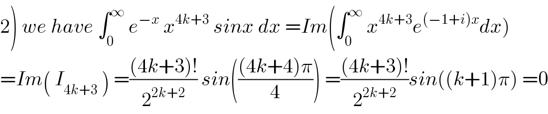 2) we have ∫_0 ^∞  e^(−x)  x^(4k+3)  sinx dx =Im(∫_0 ^∞  x^(4k+3) e^((−1+i)x) dx)  =Im( I_(4k+3)  ) =(((4k+3)!)/2^(2k+2) ) sin((((4k+4)π)/4)) =(((4k+3)!)/2^(2k+2) )sin((k+1)π) =0  