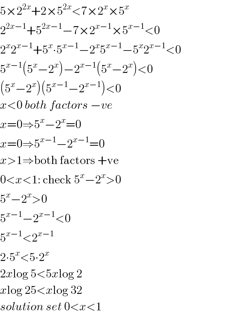 5×2^(2x) +2×5^(2x) <7×2^x ×5^x   2^(2x−1) +5^(2x−1) −7×2^(x−1) ×5^(x−1) <0  2^x 2^(x−1) +5^x ∙5^(x−1) −2^x 5^(x−1) −5^x 2^(x−1) <0  5^(x−1) (5^x −2^x )−2^(x−1) (5^x −2^x )<0  (5^x −2^x )(5^(x−1) −2^(x−1) )<0  x<0 both factors −ve  x=0⇒5^x −2^x =0  x=0⇒5^(x−1) −2^(x−1) =0  x>1⇒both factors +ve  0<x<1: check 5^x −2^x >0  5^x −2^x >0  5^(x−1) −2^(x−1) <0  5^(x−1) <2^(x−1)   2∙5^x <5∙2^x   2xlog 5<5xlog 2  xlog 25<xlog 32  solution set 0<x<1  