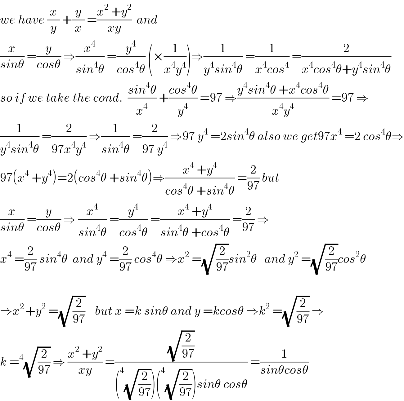 we have (x/y) +(y/x) =((x^2  +y^2 )/(xy))  and  (x/(sinθ)) =(y/(cosθ)) ⇒(x^4 /(sin^4 θ)) =(y^4 /(cos^4 θ)) (×(1/(x^4 y^4 )))⇒(1/(y^4 sin^4 θ)) =(1/(x^4 cos^4 )) =(2/(x^4 cos^4 θ+y^4 sin^4 θ))  so if we take the cond.  ((sin^4 θ)/x^4 ) +((cos^4 θ)/y^4 ) =97 ⇒((y^4 sin^4 θ +x^4 cos^4 θ)/(x^4 y^4 )) =97 ⇒  (1/(y^4 sin^4 θ)) =(2/(97x^4 y^4 )) ⇒(1/(sin^4 θ)) =(2/(97 y^4 )) ⇒97 y^4  =2sin^4 θ also we get97x^4  =2 cos^4 θ⇒  97(x^4  +y^4 )=2(cos^4 θ +sin^4 θ)⇒((x^4  +y^4 )/(cos^4 θ +sin^4 θ)) =(2/(97)) but  (x/(sinθ)) =(y/(cosθ)) ⇒ (x^4 /(sin^4 θ)) =(y^4 /(cos^4 θ)) =((x^4  +y^4 )/(sin^4 θ +cos^4 θ)) =(2/(97)) ⇒  x^4  =(2/(97)) sin^4 θ  and y^4  =(2/(97)) cos^4 θ ⇒x^2  =(√(2/(97)))sin^2 θ   and y^2  =(√(2/(97)))cos^2 θ    ⇒x^(2 ) +y^2  =(√(2/(97)))    but x =k sinθ and y =kcosθ ⇒k^2  =(√(2/(97))) ⇒  k =^4 (√(2/(97))) ⇒ ((x^2  +y^2 )/(xy)) =((√(2/(97)))/((^4 (√(2/(97))))(^4 (√(2/(97))))sinθ cosθ)) =(1/(sinθcosθ))  