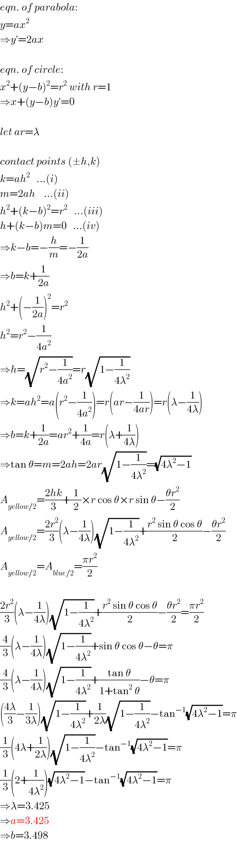 eqn. of parabola:  y=ax^2   ⇒y′=2ax    eqn. of circle:  x^2 +(y−b)^2 =r^2  with r=1  ⇒x+(y−b)y′=0    let ar=λ    contact points (±h,k)  k=ah^2    ...(i)  m=2ah    ...(ii)  h^2 +(k−b)^2 =r^2    ...(iii)  h+(k−b)m=0   ...(iv)  ⇒k−b=−(h/m)=−(1/(2a))  ⇒b=k+(1/(2a))  h^2 +(−(1/(2a)))^2 =r^2   h^2 =r^2 −(1/(4a^2 ))  ⇒h=(√(r^2 −(1/(4a^2 ))))=r(√(1−(1/(4λ^2 ))))  ⇒k=ah^2 =a(r^2 −(1/(4a^2 )))=r(ar−(1/(4ar)))=r(λ−(1/(4λ)))  ⇒b=k+(1/(2a))=ar^2 +(1/(4a))=r(λ+(1/(4λ)))  ⇒tan θ=m=2ah=2ar(√(1−(1/(4λ^2 ))))=(√(4λ^2 −1))  A_(yellow/2) =((2hk)/3)+(1/2)×r cos θ×r sin θ−((θr^2 )/2)  A_(yellow/2) =((2r^2 )/3)(λ−(1/(4λ)))(√(1−(1/(4λ^2 ))))+((r^2  sin θ cos θ)/2)−((θr^2 )/2)  A_(yellow/2) =A_(blue/2) =((πr^2 )/2)    ((2r^2 )/3)(λ−(1/(4λ)))(√(1−(1/(4λ^2 ))))+((r^2  sin θ cos θ)/2)−((θr^2 )/2)=((πr^2 )/2)  (4/3)(λ−(1/(4λ)))(√(1−(1/(4λ^2 ))))+sin θ cos θ−θ=π  (4/3)(λ−(1/(4λ)))(√(1−(1/(4λ^2 ))))+((tan θ)/(1+tan^2  θ))−θ=π  (((4λ)/3)−(1/(3λ)))(√(1−(1/(4λ^2 ))))+(1/(2λ))(√(1−(1/(4λ^2 ))))−tan^(−1) (√(4λ^2 −1))=π  (1/3)(4λ+(1/(2λ)))(√(1−(1/(4λ^2 ))))−tan^(−1) (√(4λ^2 −1))=π  (1/3)(2+(1/(4λ^2 )))(√(4λ^2 −1))−tan^(−1) (√(4λ^2 −1))=π  ⇒λ=3.425  ⇒a=3.425  ⇒b=3.498  