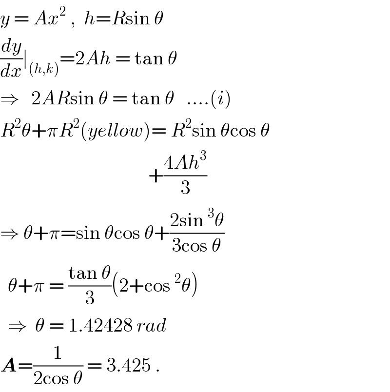 y = Ax^2  ,  h=Rsin θ  (dy/dx)∣_((h,k)) =2Ah = tan θ  ⇒   2ARsin θ = tan θ   ....(i)  R^2 θ+πR^2 (yellow)= R^2 sin θcos θ                                        +((4Ah^3 )/3)  ⇒ θ+π=sin θcos θ+((2sin^3 θ)/(3cos θ))    θ+π = ((tan θ)/3)(2+cos^2 θ)    ⇒  θ = 1.42428 rad  A=(1/(2cos θ)) = 3.425 .  