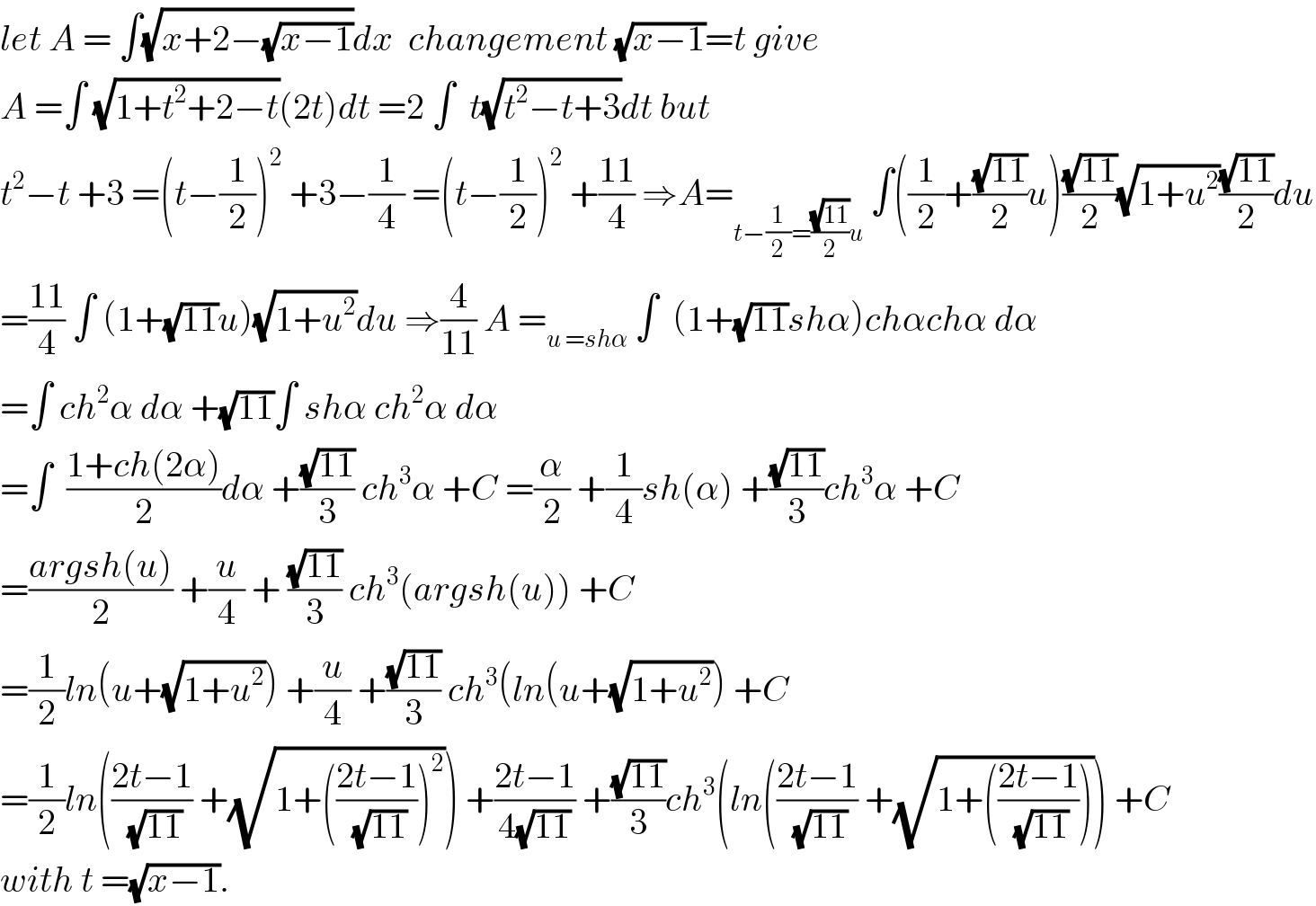 let A = ∫(√(x+2−(√(x−1))))dx  changement (√(x−1))=t give  A =∫ (√(1+t^2 +2−t))(2t)dt =2 ∫  t(√(t^2 −t+3))dt but   t^2 −t +3 =(t−(1/2))^2  +3−(1/4) =(t−(1/2))^2  +((11)/4) ⇒A=_(t−(1/2)=((√(11))/2)u)  ∫((1/2)+((√(11))/2)u)((√(11))/2)(√(1+u^2 ))((√(11))/2)du  =((11)/4) ∫ (1+(√(11))u)(√(1+u^2 ))du ⇒(4/(11)) A =_(u =shα)  ∫  (1+(√(11))shα)chαchα dα  =∫ ch^2 α dα +(√(11))∫ shα ch^2 α dα  =∫  ((1+ch(2α))/2)dα +((√(11))/3) ch^3 α +C =(α/2) +(1/4)sh(α) +((√(11))/3)ch^3 α +C  =((argsh(u))/2) +(u/4) + ((√(11))/3) ch^3 (argsh(u)) +C  =(1/2)ln(u+(√(1+u^2 ))) +(u/4) +((√(11))/3) ch^3 (ln(u+(√(1+u^2 ))) +C  =(1/2)ln(((2t−1)/(√(11))) +(√(1+(((2t−1)/(√(11))))^2 ))) +((2t−1)/(4(√(11)))) +((√(11))/3)ch^3 (ln(((2t−1)/(√(11))) +(√(1+(((2t−1)/(√(11))))))) +C  with t =(√(x−1)).  