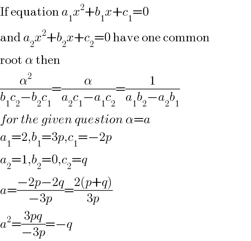 If equation a_1 x^2 +b_1 x+c_1 =0  and a_2 x^2 +b_2 x+c_2 =0 have one common  root α then  (α^2 /(b_1 c_2 −b_2 c_1 ))=(α/(a_2 c_1 −a_1 c_2 ))=(1/(a_1 b_2 −a_2 b_1 ))  for the given question α=a  a_1 =2,b_1 =3p,c_1 =−2p  a_2 =1,b_2 =0,c_2 =q  a=((−2p−2q)/(−3p))=((2(p+q))/(3p))  a^2 =((3pq)/(−3p))=−q  