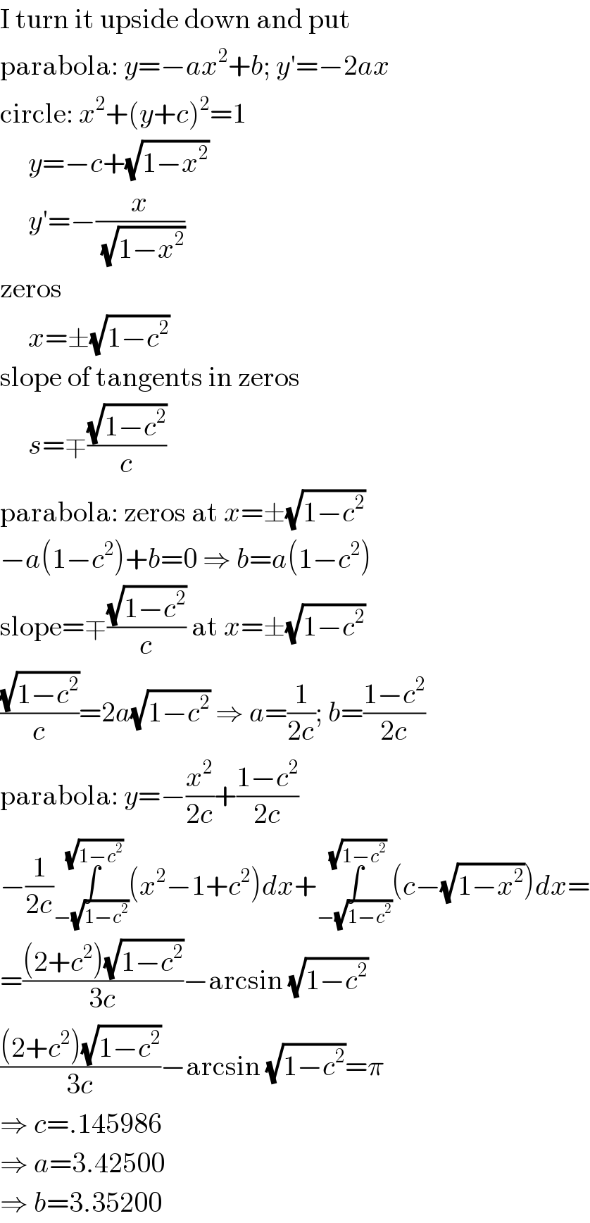 I turn it upside down and put  parabola: y=−ax^2 +b; y′=−2ax  circle: x^2 +(y+c)^2 =1       y=−c+(√(1−x^2 ))       y′=−(x/(√(1−x^2 )))  zeros       x=±(√(1−c^2 ))  slope of tangents in zeros       s=∓((√(1−c^2 ))/c)  parabola: zeros at x=±(√(1−c^2 ))  −a(1−c^2 )+b=0 ⇒ b=a(1−c^2 )  slope=∓((√(1−c^2 ))/c) at x=±(√(1−c^2 ))  ((√(1−c^2 ))/c)=2a(√(1−c^2 )) ⇒ a=(1/(2c)); b=((1−c^2 )/(2c))  parabola: y=−(x^2 /(2c))+((1−c^2 )/(2c))  −(1/(2c))∫_(−(√(1−c^2 ))) ^(√(1−c^2 )) (x^2 −1+c^2 )dx+∫_(−(√(1−c^2 ))) ^(√(1−c^2 )) (c−(√(1−x^2 )))dx=  =(((2+c^2 )(√(1−c^2 )))/(3c))−arcsin (√(1−c^2 ))  (((2+c^2 )(√(1−c^2 )))/(3c))−arcsin (√(1−c^2 ))=π  ⇒ c=.145986  ⇒ a=3.42500  ⇒ b=3.35200  