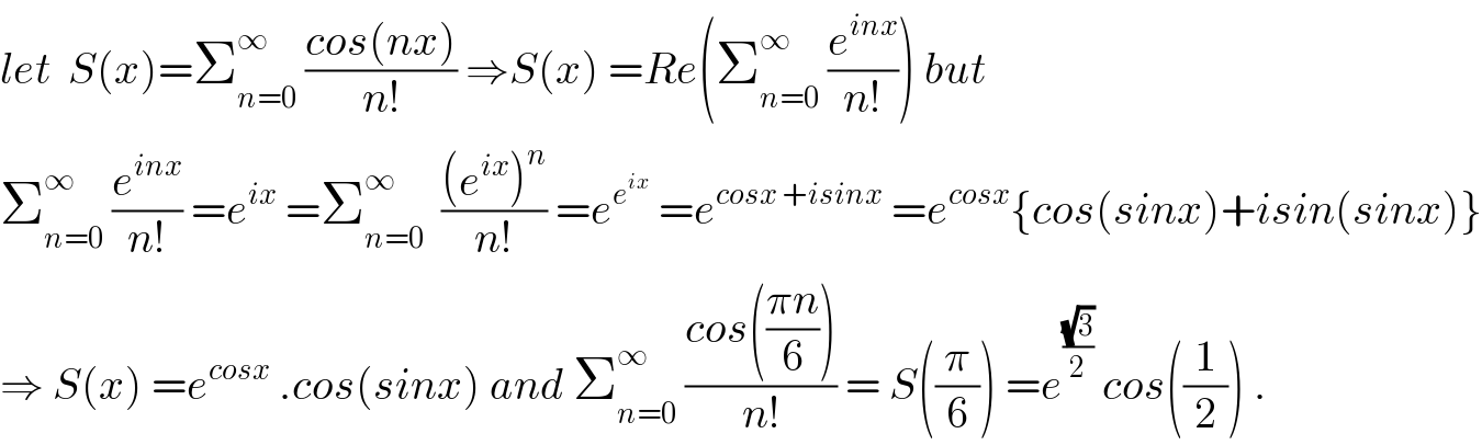 let  S(x)=Σ_(n=0) ^∞  ((cos(nx))/(n!)) ⇒S(x) =Re(Σ_(n=0) ^∞  (e^(inx) /(n!))) but  Σ_(n=0) ^∞  (e^(inx) /(n!)) =e^(ix)  =Σ_(n=0) ^∞   (((e^(ix) )^n )/(n!)) =e^e^(ix)   =e^(cosx +isinx)  =e^(cosx) {cos(sinx)+isin(sinx)}  ⇒ S(x) =e^(cosx)  .cos(sinx) and Σ_(n=0) ^∞  ((cos(((πn)/6)))/(n!)) = S((π/6)) =e^((√3)/2)  cos((1/2)) .  