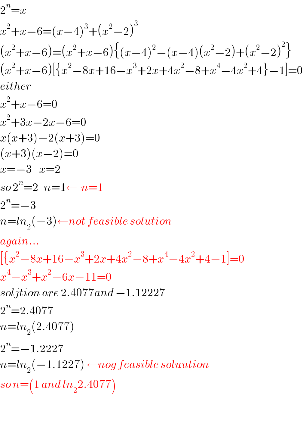 2^n =x  x^2 +x−6=(x−4)^3 +(x^2 −2)^3   (x^2 +x−6)=(x^2 +x−6){(x−4)^2 −(x−4)(x^2 −2)+(x^2 −2)^2 }  (x^2 +x−6)[{x^2 −8x+16−x^3 +2x+4x^2 −8+x^4 −4x^2 +4}−1]=0  either  x^2 +x−6=0  x^2 +3x−2x−6=0  x(x+3)−2(x+3)=0  (x+3)(x−2)=0  x=−3    x=2  so 2^n =2   n=1←  n=1   2^n =−3  n=ln_2 (−3)←not feasible solution  again...  [{x^2 −8x+16−x^3 +2x+4x^2 −8+x^4 −4x^2 +4−1]=0  x^4 −x^3 +x^2 −6x−11=0  soljtion are 2.4077and −1.12227  2^n =2.4077  n=ln_2 (2.4077)  2^n =−1.2227  n=ln_2 (−1.1227) ←nog feasible soluution  so n=(1 and ln_2 2.4077)      