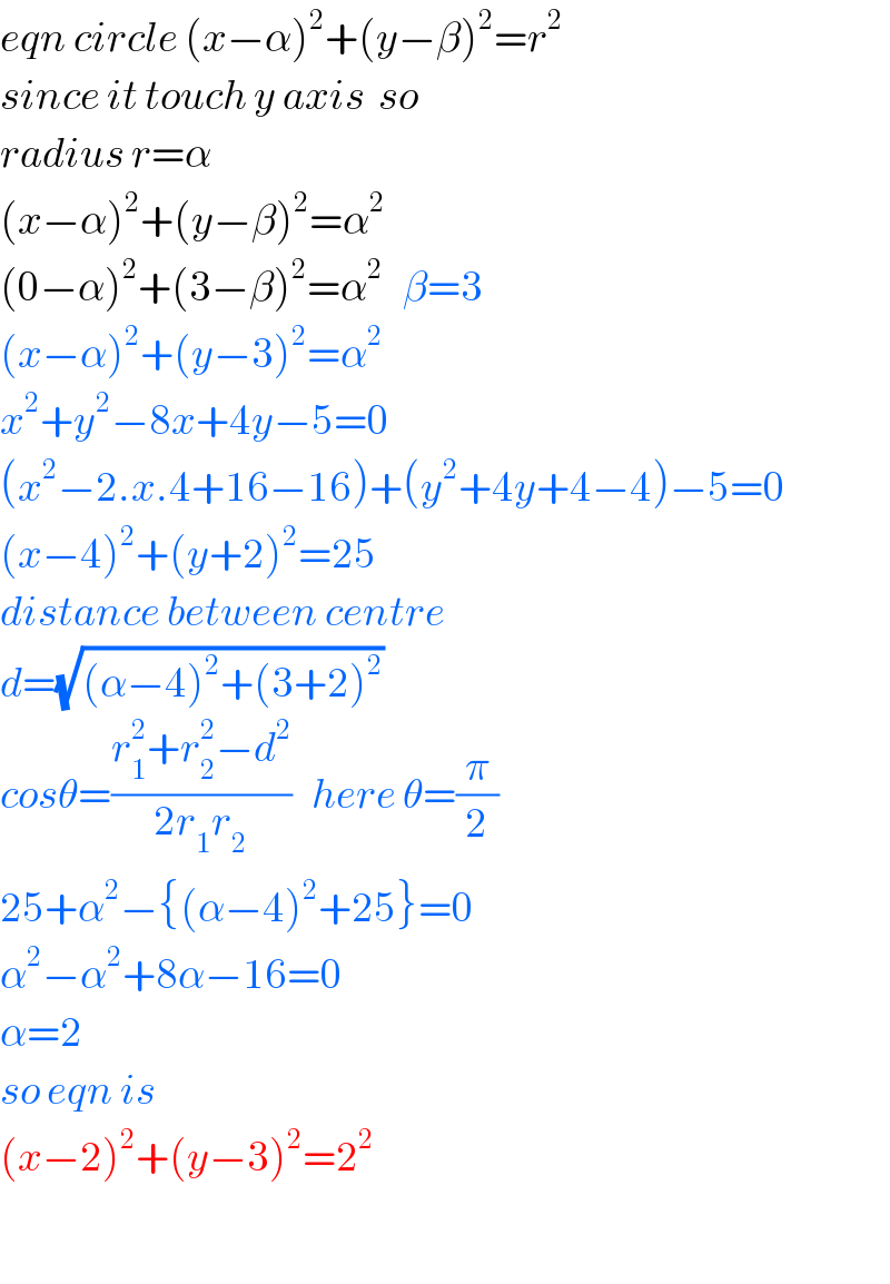 eqn circle (x−α)^2 +(y−β)^2 =r^2   since it touch y axis  so  radius r=α  (x−α)^2 +(y−β)^2 =α^2   (0−α)^2 +(3−β)^2 =α^2    β=3  (x−α)^2 +(y−3)^2 =α^2   x^2 +y^2 −8x+4y−5=0  (x^2 −2.x.4+16−16)+(y^2 +4y+4−4)−5=0  (x−4)^2 +(y+2)^2 =25  distance between centre  d=(√((α−4)^2 +(3+2)^2 ))   cosθ=((r_1 ^2 +r_2 ^2 −d^2 )/(2r_1 r_2 ))   here θ=(π/2)  25+α^2 −{(α−4)^2 +25}=0  α^2 −α^2 +8α−16=0  α=2  so eqn is  (x−2)^2 +(y−3)^2 =2^2     